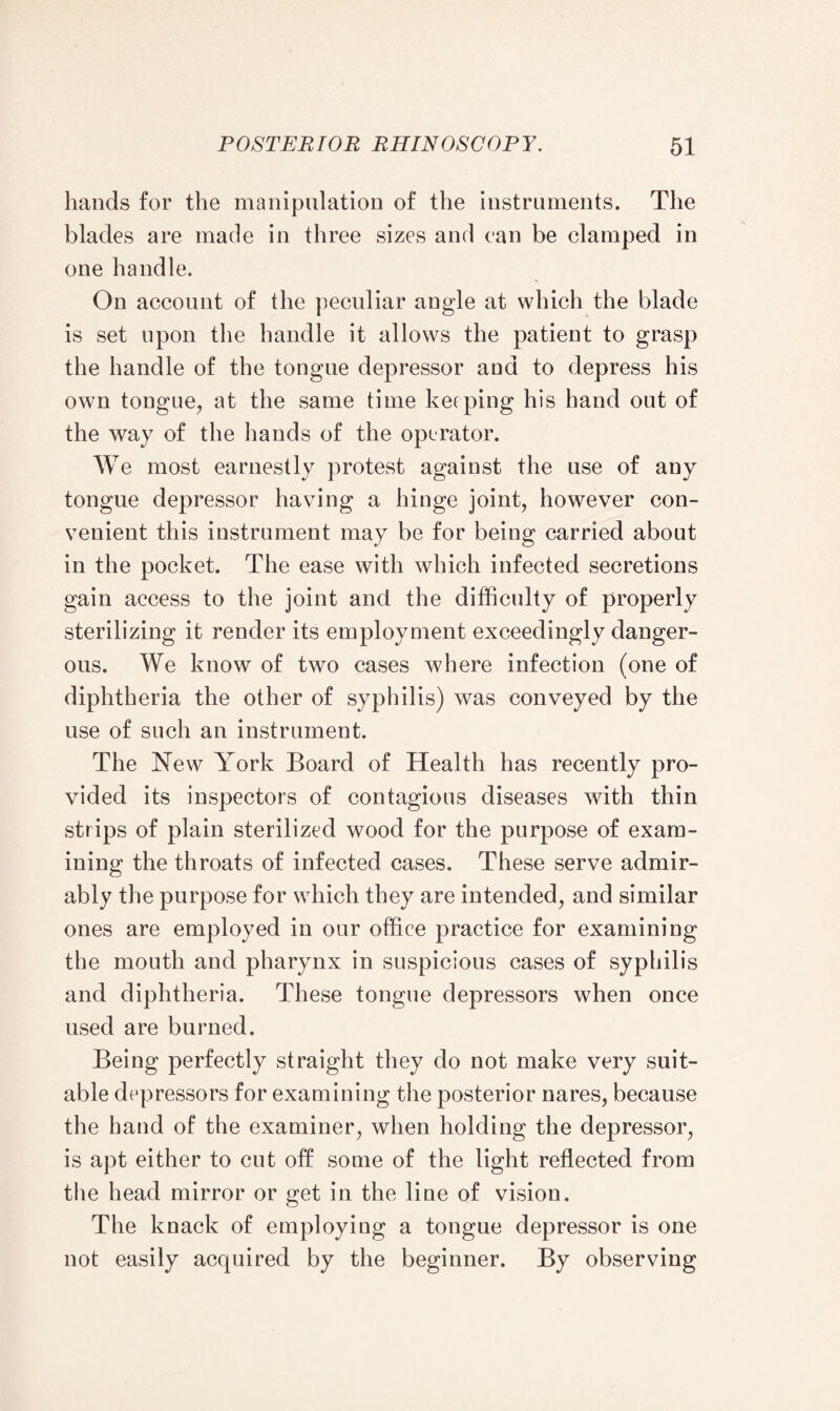 hands for the manipulation of the instruments. The blades are made in three sizes and can be clamped in one handle. On account of the peculiar angle at which the blade is set upon the handle it allows the patient to grasp the handle of the tongue depressor and to depress his own tongue, at the same time keeping his hand out of the way of the hands of the operator. We most earnestly protest against the use of any tongue depressor having a hinge joint, however con¬ venient this instrument may be for being carried about in the pocket. The ease with which infected secretions gain access to the joint ancl the difficulty of properly sterilizing it render its employment exceedingly danger¬ ous. We know of two cases where infection (one of diphtheria the other of syphilis) was conveyed by the use of such an instrument. The New York Board of Health has recently pro¬ vided its inspectors of contagious diseases with thin strips of plain sterilized wood for the purpose of exam¬ ining the throats of infected cases. These serve admir¬ ably the purpose for which they are intended, and similar ones are employed in our office practice for examining the mouth and pharynx in suspicious cases of syphilis and diphtheria. These tongue depressors when once used are burned. Being perfectly straight they do not make very suit¬ able depressors for examining the posterior nares, because the hand of the examiner, when holding the depressor, is apt either to cut off some of the light reflected from the head mirror or get in the line of vision. The knack of employing a tongue depressor is one not easily acquired by the beginner. By observing