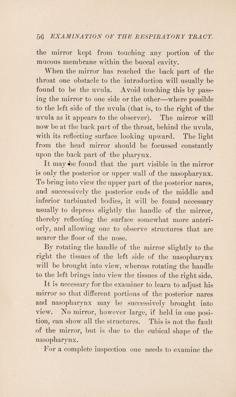 the mirror kept from touching any portion of the mucous membrane within the buccal cavity. When the mirror has reached the back part of the throat one obstacle to the introduction will usually be found to be the uvula. Avoid touching this by pass¬ ing the mirror to one side or the other—where possible to tlie left side of the uvula (that is, to the right of the uvula as it appears to the observer). The mirror will now be at the back part of the throat, behind the uvula, with its reflecting surface looking upward. The light from the head mirror should be focussed constantly upon the back part of the pharynx. It may «be found that the part visible in the mirror is only the posterior or upper wall of the nasopharynx. To bring into view the upper part of the posterior nares, and successively the posterior ends of the middle and inferior turbinated bodies, it will be found necessary usually to depress slightly the handle of the mirror, thereby reflecting the surface somewhat more anteri¬ orly, and allowing one to observe structures that are nearer the floor of the nose. By rotating the handle of the mirror slightly to the right the tissues of the left side of the nasopharynx will be brought into view, whereas rotating the handle to the left brings into view the tissues of the right side. It is necessary for the examiner to learn to adjust his mirror so that different portions of the posterior nares and nasopharynx may be successively brought into view. No mirror, however large, if held in one posi¬ tion, can show all the structures. This is not the fault of the mirror, but is due to the cubical shape of the nasopharynx. For a complete inspection one needs to examine the