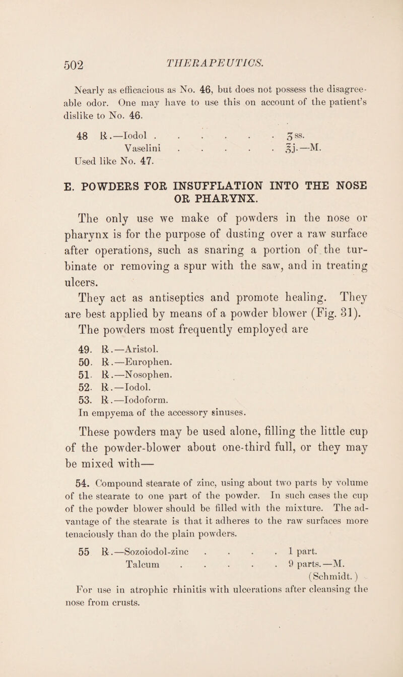 Nearly as efficacious as No. 46, but does not possess the disagree¬ able odor. One may have to use this on account of the patient’s dislike to No. 46. 48 14.—Iodol.^ss. Vaselini ..... ^j.—M. Used like No. 47. E. POWDERS FOR INSUFFLATION INTO THE NOSE OR PHARYNX. The only use we make of powders in the nose or pharynx is for the purpose of dusting over a raw surface after operations, such as snaring a portion of the tur¬ binate or removing a spur with the saw, and in treating ulcers. They act as antiseptics and promote healing. They are best applied by means of a powder blower (Fig. 31). The powders most frequently employed are 49. R.—Aristol. 50. R. —Europhen. 51- R.—Nosophen. 52. R.—Iodol. 53. R.—Iodoform. In empyema of the accessory sinuses. These powders may be used alone, filling the little cup of the powder-blower about one-third full, or they may be mixed with— 54. Compound stearate of zinc, using about two parts by volume of the stearate to one part of the powder. In such cases the cup of the powder blower should be filled with the mixture. The ad¬ vantage of the stearate is that it adheres to the raw surfaces more tenaciously than do the plain powders. 55 R.—Sozoiodol-zinc . . . .1 part. Talcum.9 parts.—M. (Schmidt.) For use in atrophic rhinitis with ulcerations after cleansing the nose from crusts.