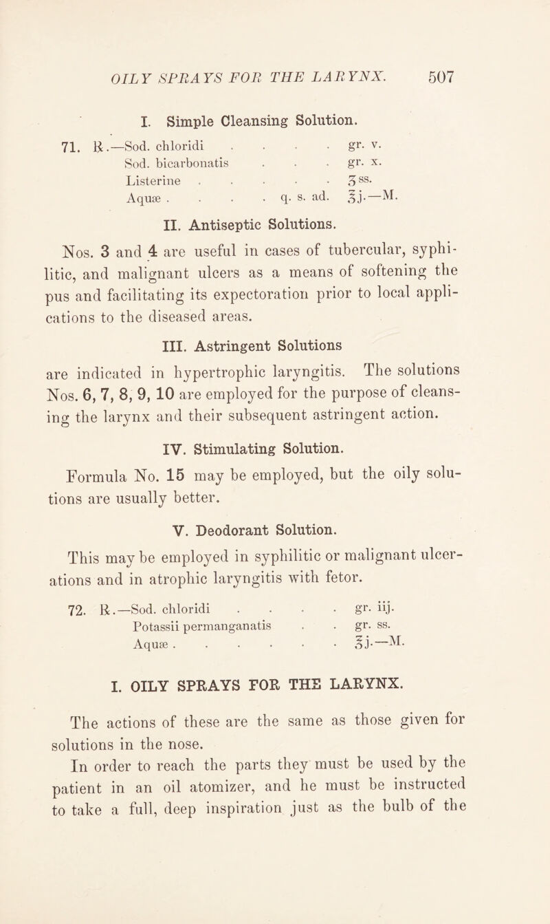 I. Simple Cleansing Solution. 71. R.—Sod. chloridi Sod. bicarbonatis Listerine Aquae . gr. v. gr. x. . A ss- q. s. ad. %j.—M. II. Antiseptic Solutions. Nos. 3 and 4 are useful in cases of tubercular, syphi¬ litic, and malignant ulcers as a means of softening the pus and facilitating its expectoration prior to local appli¬ cations to the diseased areas. III. Astringent Solutions are indicated in hypertrophic laryngitis. The solutions Nos. 6, 7, 8, 9, 10 are employed for the purpose of cleans¬ ing the larynx and their subsequent astringent action. IV. Stimulating Solution. Formula No. 15 may he employed, but the oily solu¬ tions are usually better. V. Deodorant Solution. This maybe employed in syphilitic or malignant ulcer¬ ations and in atrophic laryngitis with fetor. 72. R.—Sod. chloridi .... gr. iij. Potassii permanganatis . . gr. ss. Aquse ....•• ^j.—M. I. OILY SPRAYS FOR THE LARYNX. The actions of these are the same as those given for solutions in the nose. In order to reach the parts they must be used by the patient in an oil atomizer, and he must be instructed to take a full, deep inspiration just as the bulb of the