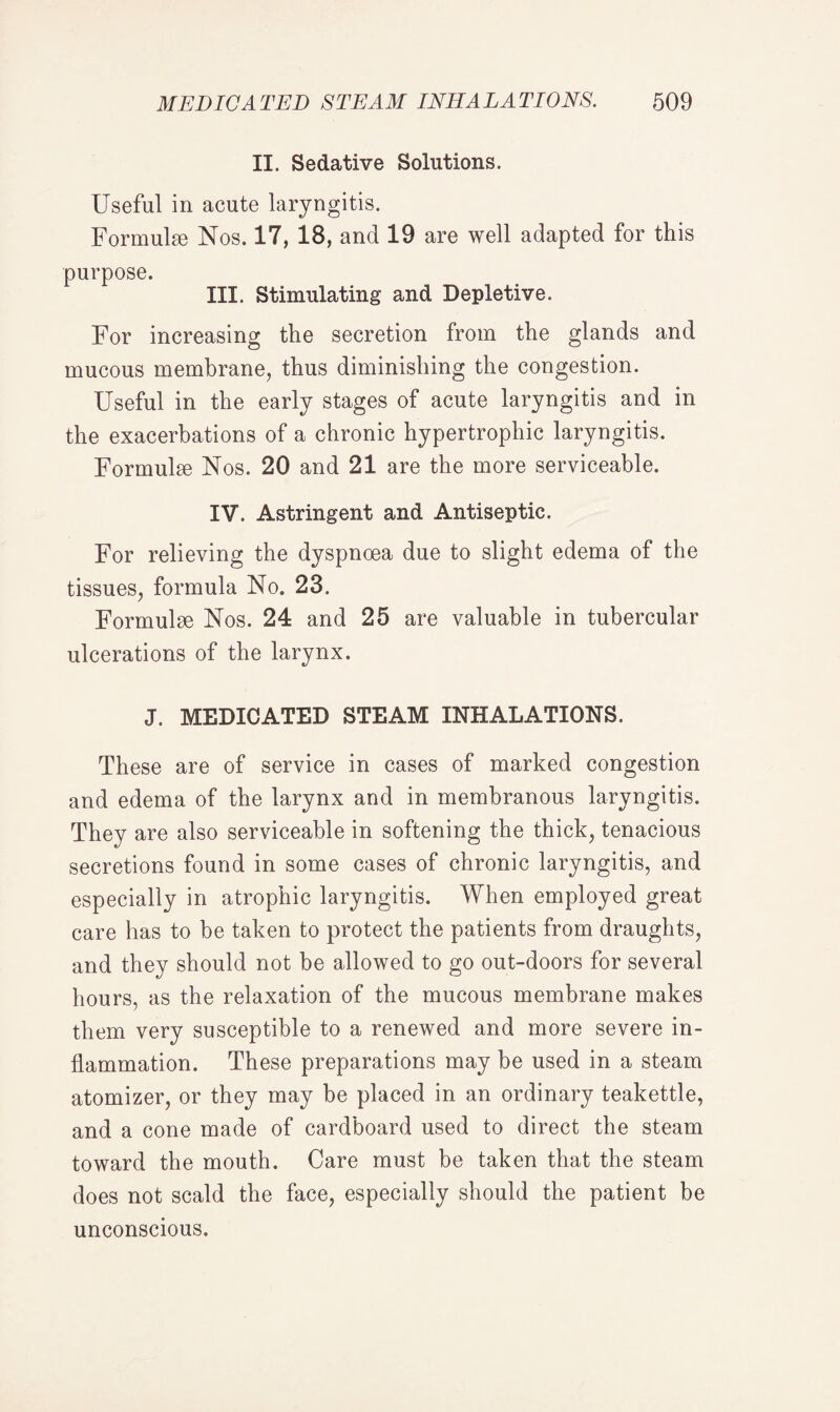 II. Sedative Solutions. Useful in acute laryngitis. Formulae Nos. 17, 18, and 19 are well adapted for this purpose. III. Stimulating and Depletive. For increasing the secretion from the glands and mucous membrane, thus diminishing the congestion. Useful in the early stages of acute laryngitis and in the exacerbations of a chronic hypertrophic laryngitis. Formulae Nos. 20 and 21 are the more serviceable. IV. Astringent and Antiseptic. For relieving the dyspnoea due to slight edema of the tissues, formula No. 23. Formulae Nos. 24 and 25 are valuable in tubercular ulcerations of the larynx. J. MEDICATED STEAM INHALATIONS. These are of service in cases of marked congestion and edema of the larynx and in membranous laryngitis. They are also serviceable in softening the thick, tenacious secretions found in some cases of chronic laryngitis, and especially in atrophic laryngitis. When employed great care has to be taken to protect the patients from draughts, and they should not be allowed to go out-doors for several hours, as the relaxation of the mucous membrane makes them very susceptible to a renewed and more severe in¬ flammation. These preparations may be used in a steam atomizer, or they may be placed in an ordinary teakettle, and a cone made of cardboard used to direct the steam toward the mouth. Care must be taken that the steam does not scald the face, especially should the patient be unconscious.