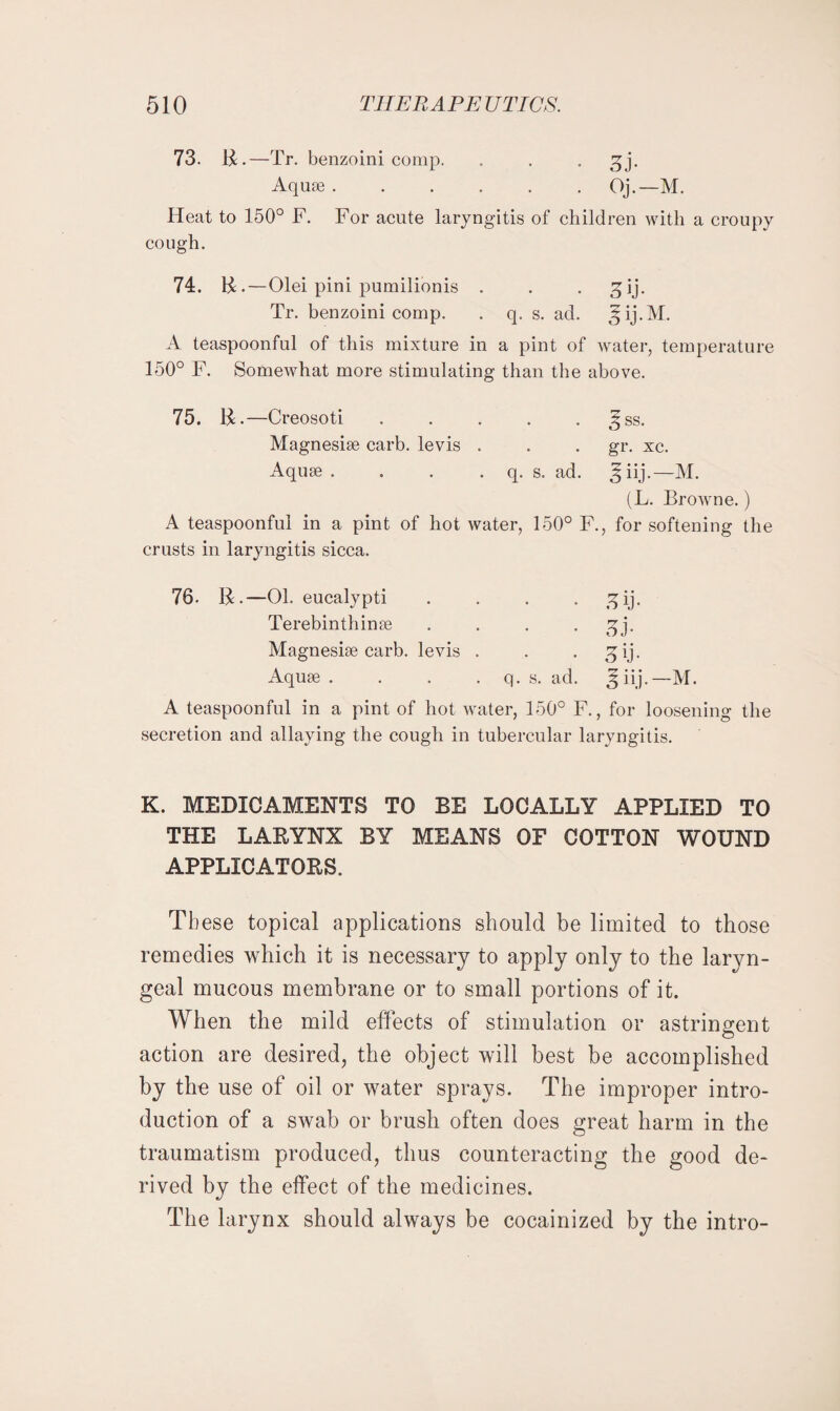 73. R.—Tr. benzoini comp. . . . 3j. Aquae.Oj.—M. Heat to 150° F. For acute laryngitis of children with a croupy cough. 74. R.—Olei pini pumilionis . . . S)ij. Tr. benzoini comp. . q. s. ad. ^ij.M. A teaspoonful of this mixture in a pint of water, temperature 150° F. Somewhat more stimulating than the above. 75. R.—Creosoti . . . . . ^ss. Magnesiae carb. levis . . . gr. xc. Aquae. . . . q. s. ad. ^iij.—M. (L. Browne.) A teaspoonful in a pint of hot water, 150° F., for softening the crusts in laryngitis sicca. 76. R.—01. eucalypti .... £ij. Terebinth in ae . . . • .qj- Magnesiae carb. levis . . . gij. Aquae . . . . q. s. ad. 3 iij.—M. A teaspoonful in a pint of hot water, 150° F., for loosening the secretion and allaying the cough in tubercular laryngitis. K. MEDICAMENTS TO BE LOCALLY APPLIED TO THE LARYNX BY MEANS OF COTTON WOUND APPLICATORS. These topical applications should be limited to those remedies which it is necessary to apply only to the laryn¬ geal mucous membrane or to small portions of it. When the mild effects of stimulation or astringent action are desired, the object will best be accomplished by the use of oil or water sprays. The improper intro¬ duction of a swab or brush often does great harm in the traumatism produced, thus counteracting the good de¬ rived by the effect of the medicines. The larynx should always be cocainized by the intro-