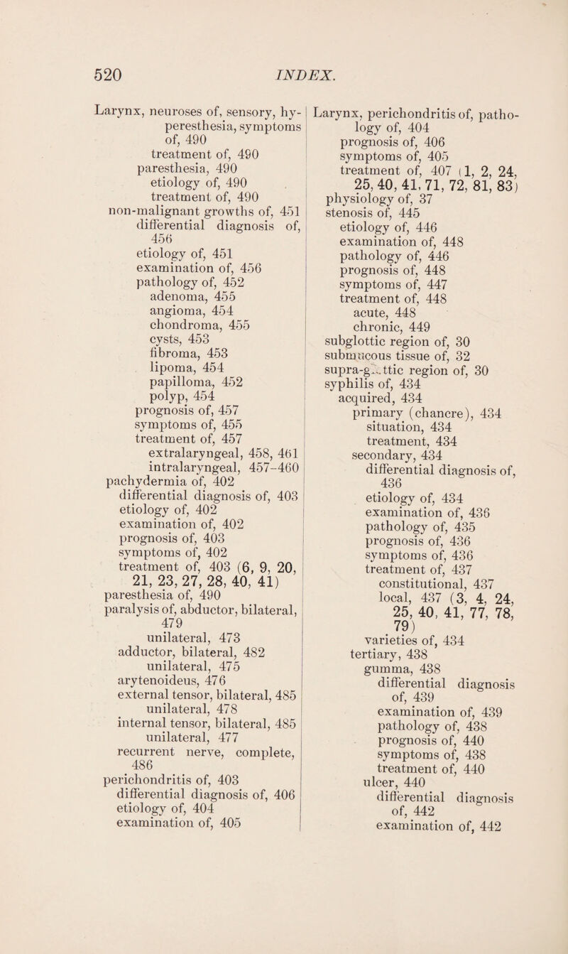 Larynx, neuroses of, sensory, hy¬ peresthesia, symptoms of, 490 treatment of, 490 paresthesia, 490 etiology of, 490 treatment of, 490 non-malignant growths of, 451 differential diagnosis of, 456 etiology of, 451 examination of, 456 pathology of, 452 adenoma, 455 angioma, 454 chondroma, 455 cysts, 453 fibroma, 453 lipoma, 454 papilloma, 452 polyp, 454 prognosis of, 457 symptoms of, 455 treatment of, 457 extralaryngeal, 458, 461 intralaryngeal, 457-460 pachydermia of, 402 differential diagnosis of, 403 etiology of, 402 examination of, 402 prognosis of, 403 symptoms of, 402 treatment of, 403 (6, 9, 20, 21, 23,27, 28, 40, 41) paresthesia of, 490 paralysis of, abductor, bilateral, 479 unilateral, 473 adductor, bilateral, 482 unilateral, 475 arytenoideus, 476 external tensor, bilateral, 485 unilateral, 478 internal tensor, bilateral, 485 unilateral, 477 recurrent nerve, complete, 486 perichondritis of, 403 differential diagnosis of, 406 etiology of, 404 Larynx, perichondritis of, patho¬ logy of, 404 prognosis of, 406 symptoms of, 405 treatment of, 407 (1, 2, 24, 25, 40,41,71,72, 81, 83) physiology of, 37 stenosis of, 445 etiology of, 446 examination of, 448 pathology of, 446 prognosis of, 448 symptoms of, 447 treatment of, 448 acute, 448 chronic, 449 subglottic region of, 30 submucous tissue of, 32 supra-gL ttic region of, 30 syphilis of, 434 acquired, 434 primary (chancre), 434 situation, 434 treatment, 434 secondary, 434 differential diagnosis of, 436 etiology of, 434 examination of, 436 pathology of, 435 prognosis of, 436 symptoms of, 436 treatment of, 437 constitutional, 437 local, 437 (3, 4, 24, 25, 40, 41, 77, 78, 79) varieties of, 434 tertiary, 438 gumma, 438 differential diagnosis of, 439 examination of, 439 pathology of, 438 prognosis of, 440 symptoms of, 438 treatment of, 440 ulcer, 440 differential diagnosis of, 442