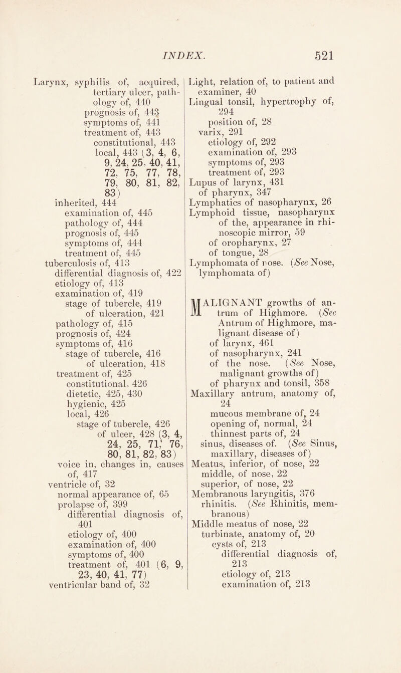 Larynx, syphilis of, acquired, tertiary ulcer, path¬ ology of, 440 prognosis of, 443 symptoms of, 441 treatment of, 443 constitutional, 443 local, 443 (3, 4, 6, 9, 24, 25, 40, 41, 72, 75, 77, 78, 79, 80, 81, 82, 83) inherited, 444 examination of, 445 pathology of, 444 prognosis of, 445 symptoms of, 444 treatment of, 445 tuberculosis of, 413 differential diagnosis of, 422 etiology of, 413 examination of, 419 stage of tubercle, 419 of ulceration, 421 pathology of, 415 prognosis of, 424 symptoms of, 416 stage of tubercle, 416 of ulceration, 418 treatment of, 425 constitutional, 426 dietetic, 425, 430 hygienic, 425 local, 426 stage of tubercle, 426 of ulcer, 428 (3, 4, 24, 25, 71,' 76, 80, 81, 82, 83) voice in, changes in, causes of, 417 ventricle of, 32 normal appearance of, 65 prolapse of, 399 differential diagnosis of, 401 etiology of, 400 examination of, 400 symptoms of, 400 treatment of, 401 (6, 9, 23, 40, 41, 77) ventricular band of, 32 Light, relation of, to patient and examiner, 40 Lingual tonsil, hypertrophy of, 294 position of, 28 varix, 291 etiology of, 292 examination of, 293 symptoms of, 293 treatment of, 293 Lupus of larynx, 431 of pharynx, 347 Lymphatics of nasopharynx, 26 Lymphoid tissue, nasopharynx of the, appearance in rhi- noscopic mirror, 59 of oropharynx, 27 of tongue, 28 Lymphomata of nose. (Nee Nose, lymphomata of) ALIGN ANT growths of an¬ trum of Highmore. (See Antrum of Highmore, ma¬ lignant disease of) of larynx, 461 of nasopharynx, 241 of the nose. (See Nose, malignant growths of) of pharynx and tonsil, 358 Maxillary antrum, anatomy of, 24 mucous membrane of, 24 opening of, normal, 24 thinnest parts of, 24 sinus, diseases of. (See Sinus, maxillary, diseases of) Meatus, inferior, of nose, 22 middle, of nose, 22 superior, of nose, 22 Membranous laryngitis, 376 rhinitis. (See Rhinitis, mem¬ branous) Middle meatus of nose, 22 turbinate, anatomy of, 20 cysts of, 213 differential diagnosis of, 213 etiology of, 213 examination of, 213