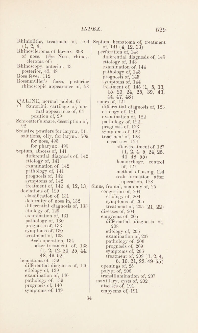 Rhinioliths, treatment of, 164 (1, 2, 4) Rhinoscleroma of larynx, 393 of nose. (See Nose, rhinos- cleroma of) Rhinoscopy, anterior, 43 posterior, 43, 48 Rose fever, 112 Rosenm filler’s fossa, posterior rhinoscopic appearance of, 58 C ALINE, normal tablet, 67 O Santorini, cartilage of, nor¬ mal appearance of, 64 position of, 29 Schioetter’s snare, description of, 92 Sedative powders for larynx, 511 solutions, oily, for larynx, 509 for nose, 495 for pharynx, 495 Septum, abscess of, 141 differential diagnosis of, 142 etiology of, 141 examination of, 142 pathology of, 141 ; prognosis of, 142 symptoms of, 142 treatment of, 142 4, 12, 13) deviations of, 129 classification of, 131 deformity of nose in, 132 differential diagnosis of, 133 etiology of, 129 examination of, 131 pathology of, 130 prognosis of, 133 symptoms of, 130 treatment of, 133 Asch operation, 134 after treatment of, 138 (1, 2, 12- 24, 25, 44, 48, 49-52) hematoma of, 139 differential diagnosis of, 140 etiology of, 139 examination of, 140 pathology of, 139 prognosis of, 140 symptoms of, 139 Septum, hematoma of, treatment of, 141 (4, 12, 13) perforation of, 143 differential diagnosis of, 145 etiology of, 143 examination of, 144 pathology of, 143 prognosis of, 145 symptoms of, 144 treatment of, 145(1, 5, 13, 15, 23, 24, 25, 39, 43, 44, 47, 48) spurs of, 121 differential diagnosis of, 123 etiology of, 121 examination of, 122 pathology of, 122 prognosis of, 123 symptoms of, 122 treatment of, 123 nasal saw, 124 after-treatment of, 127 (1, 2, 4, 5, 24, 25, 44, 48, 55) hemorrhage, control of, 127 method of using, 124 scab-formation after operation, 128 Sinus, frontal, anatomy of, 25 congestion of, 204 etiology of, 204 symptoms of, 205 treatment of, 205 (21, 22) diseases of, 204 empyema of, 205 differential diagnosis of, 208 etiology of, 205 examination of, 207 pathology of, 206 prognosis of, 209 symptoms of, 206 treatment of, 209 (1, 2, 4, 6, 16, 21, 22, 49-55 ) openings of, 25 polypi of, 206 transillumination of, 207 maxillary, cysts of, 202 diseases of, 191 empyema of, 191 34