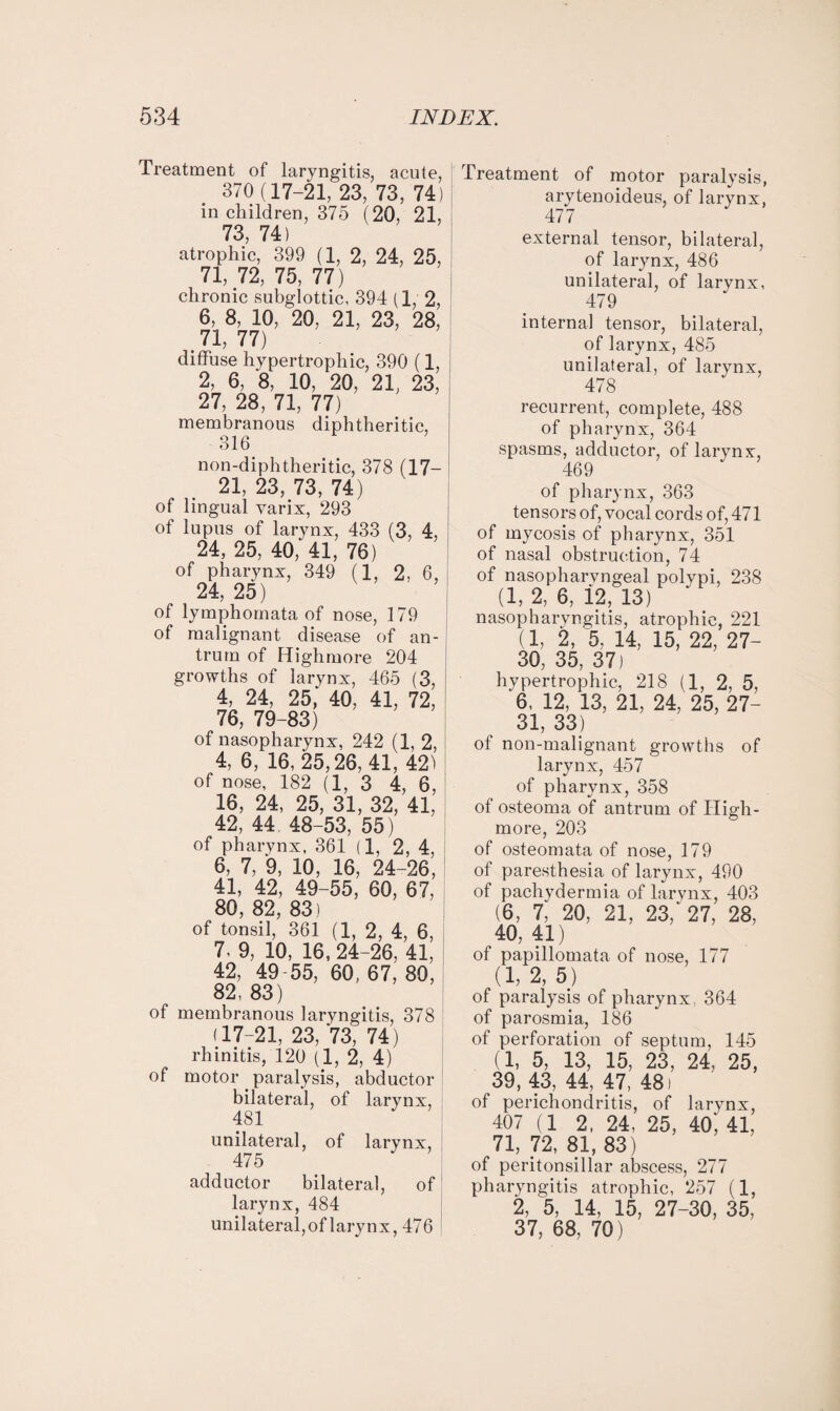 Treatment of laryngitis, acute, 370 (17-21, 23, 73, 74) in children, 375 (20, 21, 73, 74) atrophic, 399 (1, 2, 24, 25, 71, 72, 75, 77) chronic subglottic, 394 (1, 2, 6, 8, 10, 20, 21, 23, 28, 71, 77) diffuse hypertrophic, 390 (1, 2, 6, 8, 10, 20, 21, 23, 27, 28, 71, 77) membranous diphtheritic, 316 non-diphtheritic, 378 (17- 21, 23, 73, 74) of lingual varix, 293 of lupus of larynx, 433 (3, 4, 24, 25, 40,'41, 76) of pharynx, 349 (1, 2, 6, 24, 25) of lymphomata of nose, 179 of malignant disease of an¬ trum of Highmore 204 growths of larynx, 465 (3, 4, 24, 25, 40, 41, 72, 76, 79-83) of nasopharynx, 242 (1, 2, 4, 6, 16, 25,26,41, 42) of nose, 182 (1, 3 4, 6, 16, 24, 25, 31, 32, 41, 42, 44 48-53, 55) of pharynx, 361 (1, 2, 4, 6, 7, ‘9, 10, 16, 24-26, 41, 42, 49-55, 60, 67, 80, 82, 83) of tonsil, 361 (1, 2, 4, 6, 7. 9, 10, 16, 24-26, 41, 42, 49 55, 60, 67, 80, 82, 83) of membranous laryngitis, 378 (17-21, 23, 73, 74) rhinitis, 120 (1, 2, 4) of motor paralysis, abductor bilateral, of larynx, 481 unilateral, of larynx, 475 adductor bilateral, of larynx, 484 unilateral,of larynx, 476 Treatment of motor paralysis, arytenoideus, of larynx, 471 external tensor, bilateral, of larynx, 486 unilateral, of larynx, 479 internal tensor, bilateral, of larynx, 485 unilateral, of larynx, 478 recurrent, complete, 488 of pharynx, 364 spasms, adductor, of larynx, 469 of pharynx, 363 tensors of, vocal cords of, 471 of mycosis of pharynx, 351 of nasal obstruction, 74 of nasopharyngeal polvpi, 238 (1, 2, 6, 12, 13) nasopharyngitis, atrophic, 221 (1, 2, 5, 14, 15, 22, 27- 30, 35, 37) hypertrophic, 218 (1, 2, 5, 6, 12, 13, 21, 24, 25, 27- 31, 33) ot non-malignant growths of larynx, 457 of pharynx, 358 of osteoma of antrum of High- more, 203 of osteomata of nose, 179 of paresthesia of larynx, 490 of pachydermia of larynx, 403 (6, 7, 20, 21, 23, 27, 28, 40, 41) of papillomata of nose, 177 (1, 2, 5) of paralysis of pharynx, 364 of parosmia, 186 of perforation of septum, 145 (1, 5, 13, 15, 23, 24, 25, 39, 43, 44, 47, 48) of perichondritis, of larynx, 407 (1 2, 24, 25, 40', 41, 71, 72, 81, 83) of peritonsillar abscess, 277 pharyngitis atrophic, 257 (1, 2, 5, 14, 15, 27-30, 35, 37, 68, 70)