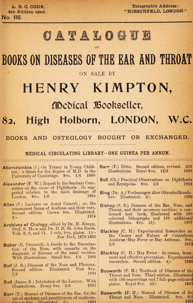 A• B< C. CODE, 4th Edition used. No. 116. Telegraphic Address: “ HIRSOHFELD, LONDON.” I A f OF BOOKS ON DISEASES OF THE EAR AND THROAT ON SALE BY HENRY KIMPTON, GDeMcal Bookseller, 82, High Holborn, LONDON, W.C. BOOKS AND OSTEOLOGY BOUGHT OR EXCHANGED. MEDICAL CIRCULATING LIBRARY--ONE GUINEA PER ANNUM. Abercrombie (J.) On Tetany in Young Child¬ ren : a thesis for the degree of M.D. in the University of Cambridge. 8vo. 1/6 1880 Alexander (F. W.) Report to the Sanitary Com¬ mittee on the cause of Diphtheria: its sug1 gested relation to the main drainage of London. 8vo. 1/6 1894 Allen (P.) Lectures on Aural Catarrh ; or, the commonest forms of deafness and their cure. Second edition. Crown 8vo. Illustrated. 3/- 1874 Barr (T.) Ditto, illustrations. Second edition, revised. Royal 8vo. 12/6 229 1896 Bell (Ch.) Practical Observations on Diphtheria and Erysipelas. 8vo. 1/6 1864 Bing (Dr. A.) Yorlesungen liber Ohrenheilkunde. 8 vo. Illustrated. 3/- 1890 Archives of Otology, edited by Dr. H. Knapp, Prof. S. Mods and Dr. D. B. St. JohnRoosa. Yols. 8, 9, and 11. 3 vols, Svo, plates. 15/- New York, 1879-1882 Baber (E. Cresswell) A Guide to the Examina¬ tion of the Nose, with remarks on the diagnosis of diseases of the nasal cavities. With illustrations. Small 8vo. 5/6 1886 Ball (J. B.) Diseases of the Nose and Pharynx. Second edition. Illustrated. Post 8vo. 7/6 1894 Ball (James B ) Intubation of the Larynx, illustrations. Demy Svo. 2/6 With 1891 Barr (T.) Manual of Diseases of the Ear, for the use of students and practitioners of medicine. -« 111 nctra f firl Ft I- 1884 Bishop (S. S.) Diseases of the Ear, Nose, and Throat, and their accessory cavities; a con¬ densed text book, illustrated with 100 coloured lithographs and 168 additional illustrations. Svo. 21/- 1897 Blackley (C. H.) Experimental Researches on the Causes and Nature of Catarrhous Aestivus (Hay Fever or Hay Asthma). 8vo. 2/6 1873 Blackley (C. H.) Hay Fever : its causes, treat¬ ment and effective prevention. Experimental researches. Second edition. 4/- 1880 Bosworth (F. H.) Textbook of Diseases of the Throat and Nose. Third edition. Illustrated with 186 engravings and 7 full-page coloured plates. Royal 8vo. 25/- 1897 Bosworth (F. H.) Manual of Diseases of the Throat and Nose. Illustrated. 8vo. 6/6 1881