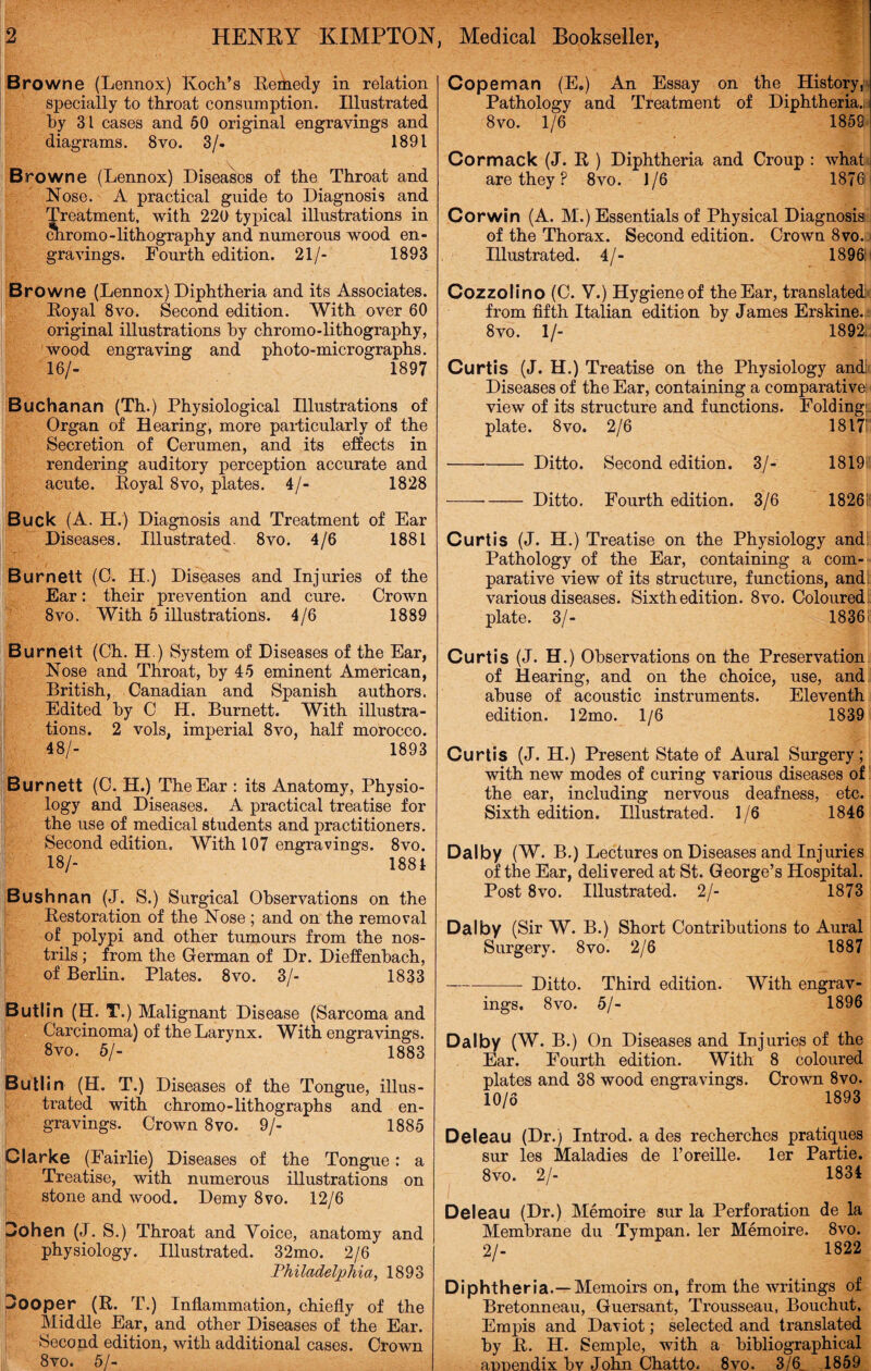 HENRY KIMPTON Browne (Lennox) Koch’s Remedy in relation specially to throat consumption. Illustrated hy 31 cases and 50 original engravings and diagrams. 8vo. 3/. 1891 Browne (Lennox) Diseases of the Throat and Nose. A practical guide to Diagnosis and Treatment, with 220 typical illustrations in chromo-lithography and numerous wood en¬ gravings. Fourth edition. 21/- 1893 Browne (Lennox) Diphtheria and its Associates. Royal 8vo. Second edition. With over 60 original illustrations hy chromo-lithography, wood engraving and photo-micrographs. 16/- 1897 Buchanan (Th.) Physiological Illustrations of Organ of Hearing, more particularly of the Secretion of Cerumen, and its effects in rendering auditory perception accurate and acute. Royal 8vo, plates. 4/- 1828 Buck (A. H.) Diagnosis and Treatment of Ear Diseases. Illustrated. 8vo. 4/6 1881 Burnett (C. H.) Diseases and Injuries of the Ear: their prevention and cure. Crown 8vo. With 5 illustrations. 4/6 1889 Burnett (Ch. H.) System of Diseases of the Ear, Nose and Throat, by 45 eminent American, British, Canadian and Spanish authors. Edited hy C H. Burnett. With illustra¬ tions. 2 vols, imperial 8vo, half morocco. 48/- 1893 Burnett (C. H.) The Ear : its Anatomy, Physio¬ logy and Diseases. A practical treatise for the use of medical students and practitioners. Second edition. With 107 engravings. 8vo. 18/- 1881 Bushnan (J. S.) Surgical Observations on the Restoration of the Nose ; and on the removal of polypi and other tumours from the nos¬ trils ; from the German of Dr. Dieffenbach, of Berlin. Plates. 8vo. 3/- 1833 Butlin (EL T.) Malignant Disease (Sarcoma and Carcinoma) of the Larynx. With engravings. 8vo. 5/- 1883 Butlin (H. T.) Diseases of the Tongue, illus¬ trated with chromo-lithographs and en¬ gravings. Crown 8vo. 9/- 1885 Clarke (Fairlie) Diseases of the Tongue: a Treatise, with numerous illustrations on stone and wood. Demy 8vo. 12/6 Dohen (J. S.) Throat and Voice, anatomy and physiology. Illustrated. 32mo. 2/6 Philadelphia, 1893 Dooper (R. T.) Inflammation, chiefly of the Middle Ear, and other Diseases of the Ear. Second edition, with additional cases. Crown 8vo. 51- , Medical Bookseller, Cope man (E.) An Essay on the History, Pathology and Treatment of Diphtheria. 8vo. 1/6 1859 Cor mack (J. R ) Diphtheria and Croup : what are they ? 8vo. 1/6 1876 Corwin (A. M.) Essentials of Physical Diagnosis of the Thorax. Second edition. Crown 8vo. Illustrated. 4/- 1896:* Cozzolino (C. V.) Hygiene of the Ear, translated from fifth Italian edition by James Erskine. 8vo. 1/- 1892:. Curtis (J. H.) Treatise on the Physiology and: Diseases of the Ear, containing a comparative: view of its structure and functions. Folding: plate. 8vo. 2/6 1817i ■ -Ditto. Second edition. 3/- 1819i -Ditto. Fourth edition. 3/6 1826! Curtis (J. H.) Treatise on the Physiology and Pathology of the Ear, containing a com¬ parative view of its structure, functions, and various diseases. Sixth edition. 8vo. Coloured plate. 3/- 18361 Curtis (J. H.) Observations on the Preservation of Hearing, and on the choice, use, and abuse of acoustic instruments. Eleventh edition. 12mo. 1/6 1839 Curtis (J. H.) Present State of Aural Surgery; with new modes of curing various diseases of the ear, including nervous deafness, etc. Sixth edition. Illustrated. 1/6 1846 Dalby (W. B.) Lectures on Diseases and Injuries of the Ear, delivered at St. George’s Hospital. Post 8vo. Illustrated. 2/- 1873 Dalby (Sir W. B.) Short Contributions to Aural Surgery. 8vo. 2/6 1887 --- Ditto. Third edition. With engrav¬ ings. 8vo. 5/- 1896 Dalby (W. B.) On Diseases and Injuries of the Ear. Fourth edition. With 8 coloured plates and 38 wood engravings. Crown 8vo. 10/6 1893 Deleau (Dr.) Introd. a des recherches pratiques sur les Maladies de l’oreille. ler Partie. 8vo. 2/- 1834 Deleau (Dr.) Memoire sur la Perforation de la Membrane du Tympan. ler Memoire. 8vo. 2/- 1822 Diphtheria.—Memoirs on, from the writings of Bretonneau, Guersant, Trousseau, Bouchut, Empis and Daviot; selected and translated by R. H. Semple, with a bibliographical annendix bv John Chatto. 8vo. 3/6, 1859