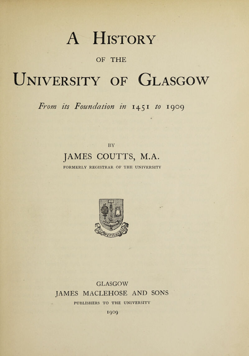 A History OF THE University of Glasgow From its Foundation in H51 to 1909 BY JAMES COUTTS, M.A. FORMERLY REGISTRAR OF THE UNIVERSITY GLASGOW JAMES MACLEHOSE AND SONS PUBLISHERS TO THE UNIVERSITY J9°9