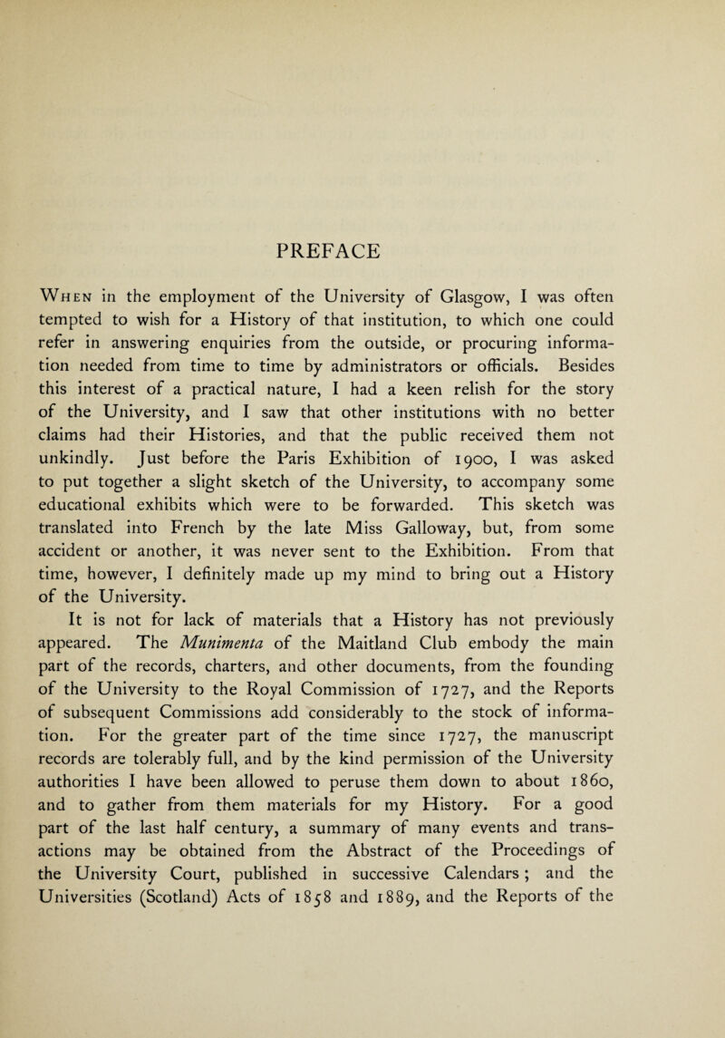 When in the employment of the University of Glasgow, I was often tempted to wish for a History of that institution, to which one could refer in answering enquiries from the outside, or procuring informa¬ tion needed from time to time by administrators or officials. Besides this interest of a practical nature, I had a keen relish for the story of the University, and I saw that other institutions with no better claims had their Histories, and that the public received them not unkindly. Just before the Paris Exhibition of 1900, I was asked to put together a slight sketch of the University, to accompany some educational exhibits which were to be forwarded. This sketch was translated into French by the late Miss Galloway, but, from some accident or another, it was never sent to the Exhibition. From that time, however, I definitely made up my mind to bring out a History of the University. It is not for lack of materials that a History has not previously appeared. The Munimenta of the Maitland Club embody the main part of the records, charters, and other documents, from the founding of the University to the Royal Commission of 1727, and the Reports of subsequent Commissions add considerably to the stock of informa¬ tion. For the greater part of the time since 1727, the manuscript records are tolerably full, and by the kind permission of the University authorities I have been allowed to peruse them down to about i860, and to gather from them materials for my History. For a good part of the last half century, a summary of many events and trans¬ actions may be obtained from the Abstract of the Proceedings of the University Court, published in successive Calendars; and the Universities (Scotland) Acts of 1858 and 1889, and the Reports of the