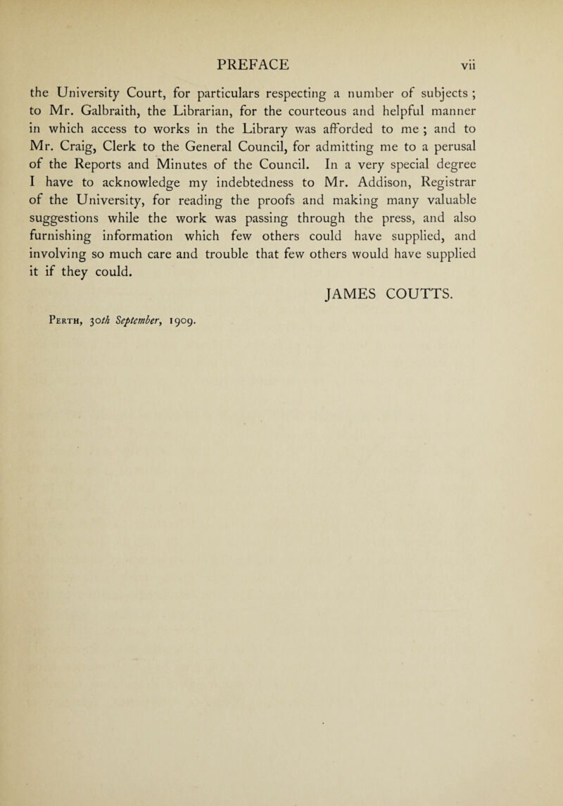 the University Court, for particulars respecting a number of subjects ; to Mr. Galbraith, the Librarian, for the courteous and helpful manner in which access to works in the Library was afforded to me ; and to Mr. Craig, Clerk to the General Council, for admitting me to a perusal of the Reports and Minutes of the Council. In a very special degree I have to acknowledge my indebtedness to Mr. Addison, Registrar of the University, for reading the proofs and making many valuable suggestions while the work was passing through the press, and also furnishing information which few others could have supplied, and involving so much care and trouble that few others would have supplied it if they could. JAMES COUTTS. Perth, 30th September, 1909.