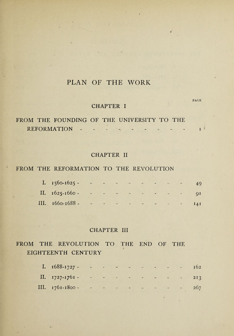 PAGE CHAPTER I FROM THE FOUNDING OF THE UNIVERSITY TO THE REFORMATION ------- i CHAPTER II FROM THE REFORMATION TO THE REVOLUTION I. 1560-1625 -------- - 49 II. 1625-1660 -------- - 91 III. 1660-1688 -------- - 141 CHAPTER III FROM THE REVOLUTION TO THE END OF THE EIGHTEENTH CENTURY I. 1688-1727 -------- - 162 II. 1727-1761 --------- 213 III. 1761-1800- -------- 267