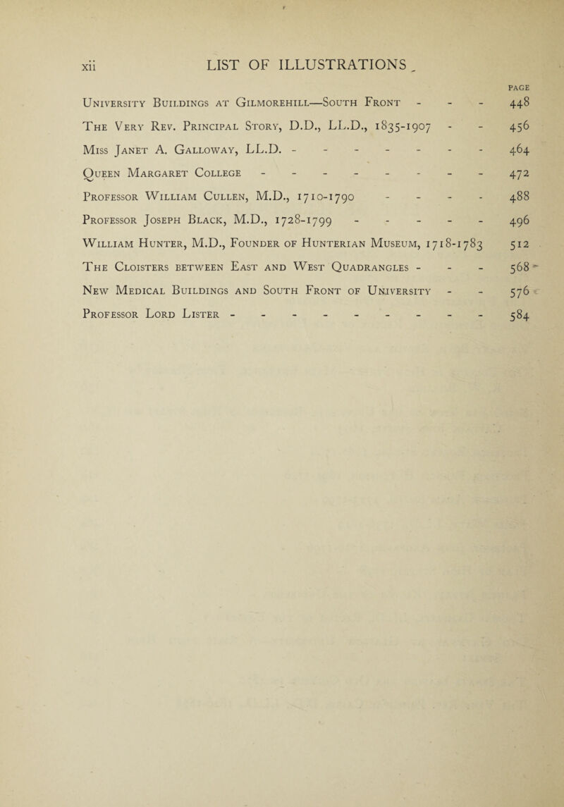 Xll PAGE University Buildings at Gilmorehill—South Front - 448 The Very Rev. Principal Story, D.D., LL.D., 1835-1907 - - 456 Miss Janet A. Galloway, LL.D. ------- 464 Queen Margaret College -------- 472 Professor William Cullen, M.D., 1710-1790 - - - - 488 Professor Joseph Black, M.D., 1728-1799 ----- 496 William Hunter, M.D., Founder of Hunterian Museum, 1718-1783 512 The Cloisters between East and West Quadrangles - 568  New Medical Buildings and South Front of University - - 576 Professor Lord Lister ---------384