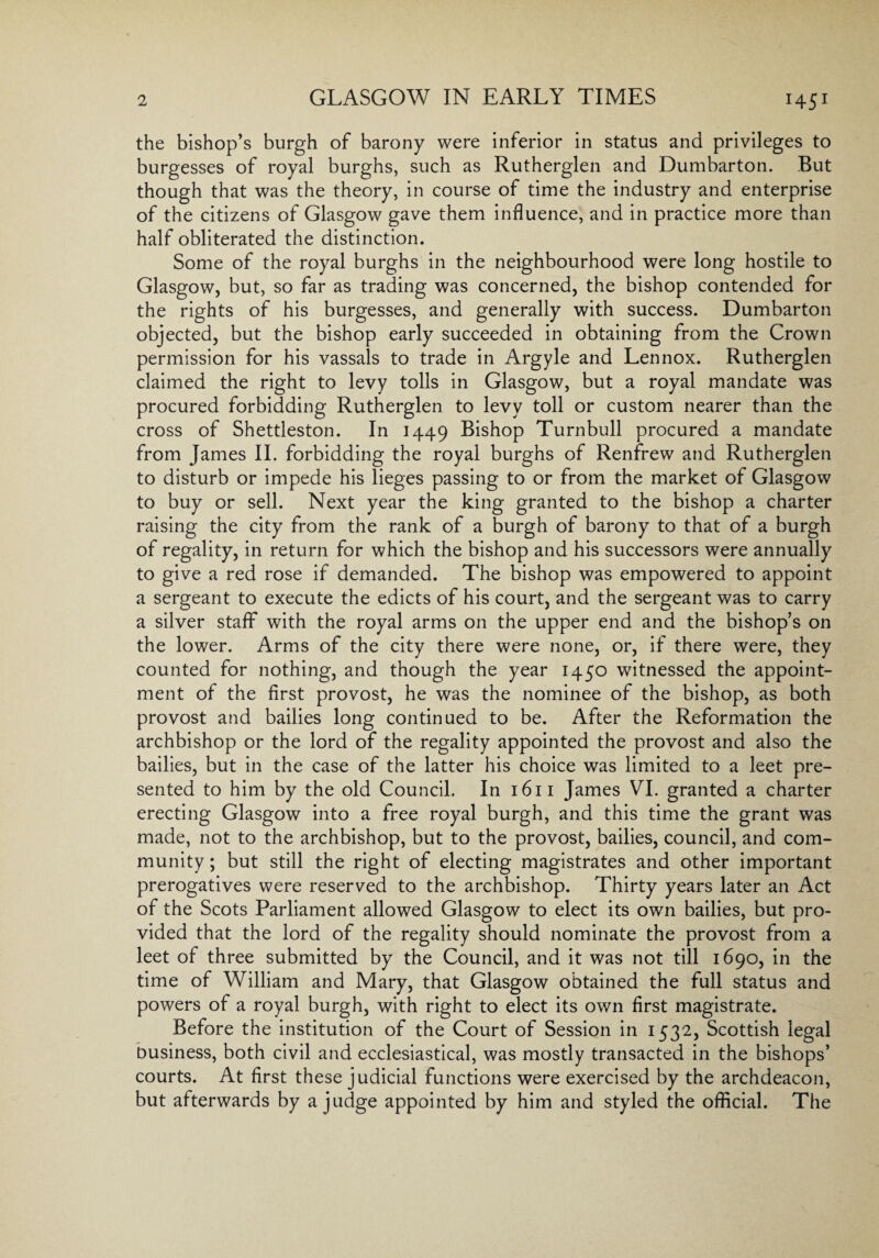 GLASGOW IN EARLY TIMES the bishop’s burgh of barony were inferior in status and privileges to burgesses of royal burghs, such as Rutherglen and Dumbarton. But though that was the theory, in course of time the industry and enterprise of the citizens of Glasgow gave them influence, and in practice more than half obliterated the distinction. Some of the royal burghs in the neighbourhood were long hostile to Glasgow, but, so far as trading was concerned, the bishop contended for the rights of his burgesses, and generally with success. Dumbarton objected, but the bishop early succeeded in obtaining from the Crown permission for his vassals to trade in Argyle and Lennox. Rutherglen claimed the right to levy tolls in Glasgow, but a royal mandate was procured forbidding Rutherglen to levy toll or custom nearer than the cross of Shettleston. In 1449 Bishop Turnbull procured a mandate from James II. forbidding the royal burghs of Renfrew and Rutherglen to disturb or impede his lieges passing to or from the market of Glasgow to buy or sell. Next year the king granted to the bishop a charter raising the city from the rank of a burgh of barony to that of a burgh of regality, in return for which the bishop and his successors were annually to give a red rose if demanded. The bishop was empowered to appoint a sergeant to execute the edicts of his court, and the sergeant was to carry a silver staff with the royal arms on the upper end and the bishop’s on the lower. Arms of the city there were none, or, if there were, they counted for nothing, and though the year 1450 witnessed the appoint¬ ment of the first provost, he was the nominee of the bishop, as both provost and bailies long continued to be. After the Reformation the archbishop or the lord of the regality appointed the provost and also the bailies, but in the case of the latter his choice was limited to a leet pre¬ sented to him by the old Council. In 1611 James VI. granted a charter erecting Glasgow into a free royal burgh, and this time the grant was made, not to the archbishop, but to the provost, bailies, council, and com¬ munity ; but still the right of electing magistrates and other important prerogatives were reserved to the archbishop. Thirty years later an Act of the Scots Parliament allowed Glasgow to elect its own bailies, but pro¬ vided that the lord of the regality should nominate the provost from a leet of three submitted by the Council, and it was not till 1690, in the time of William and Mary, that Glasgow obtained the full status and powers of a royal burgh, with right to elect its own first magistrate. Before the institution of the Court of Session in 1532, Scottish legal business, both civil and ecclesiastical, was mostly transacted in the bishops’ courts. At first these judicial functions were exercised by the archdeacon, but afterwards by a judge appointed by him and styled the official. The