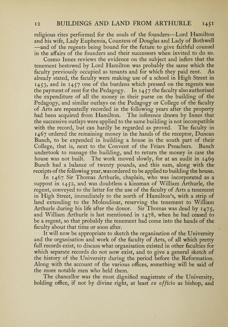 religious rites performed for the souls of the founders—Lord Hamilton and his wife, Lady Euphemia, Countess of Douglas and Lady of Bothwell —and of the regents being bound for the future to give faithful counsel in the affairs of the founders and their successors when invited to do so. Cosmo Innes reviews the evidence on the subject and infers that the tenement bestowed by Lord Hamilton was probably the same which the faculty previously occupied as tenants and for which they paid rent. As already stated, the faculty were making use of a school in High Street in 1453, and in 1457 one of the burdens which pressed on the regents was the payment of rent for the Pedagogy. In 1457 the faculty also authorised the expenditure of all the money in their purse on the building of the Pedagogy, and similar outlays on the Pedagogy or College of the faculty of Arts are repeatedly recorded in the following years after the property had been acquired from Hamilton. The inference drawn by Innes that the successive outlays were applied to the same building is not incompatible with the record, but can hardly be regarded as proved. The faculty in 1467 ordered the remaining money in the hands of the receptor, Duncan Bunch, to be expended in building a house in the south part of their College, that is, next to the Convent of the Friars Preachers. Bunch undertook to manage the building, and to return the money in case the house was not built. The work moved slowly, for at an audit in 1469 Bunch had a balance of twenty pounds, and this sum, along with the receipts of the following year, was ordered to be applied to building the house. In 1467 Sir Thomas Arthurle, chaplain, who was incorporated as a suppost in 1452, and was doubtless a kinsman of William Arthurle, the regent, conveyed to the latter for the use of the faculty of Arts a tenement in High Street, immediately to the north of Hamilton’s, with a strip of land extending to the Molendinar, reserving the tenement to William Arthurle during his life after the donor. Sir Thomas was dead by 1475, and William Arthurle is last mentioned in 1478, when he had ceased to be a regent, so that probably the tenement had come into the hands of the faculty about that time or soon after. It will now be appropriate to sketch the organisation of the University and the organisation and work of the faculty of Arts, of all which pretty full records exist, to discuss what organisation existed in other faculties for which separate records do not now exist, and to give a general sketch of the history of the University during the period before the Reformation. Along with the account of the various offices, something will be said of the more notable men who held them. The chancellor was the most dignified magistrate of the University, holding office, if not by divine right, at least ex officio as bishop, and