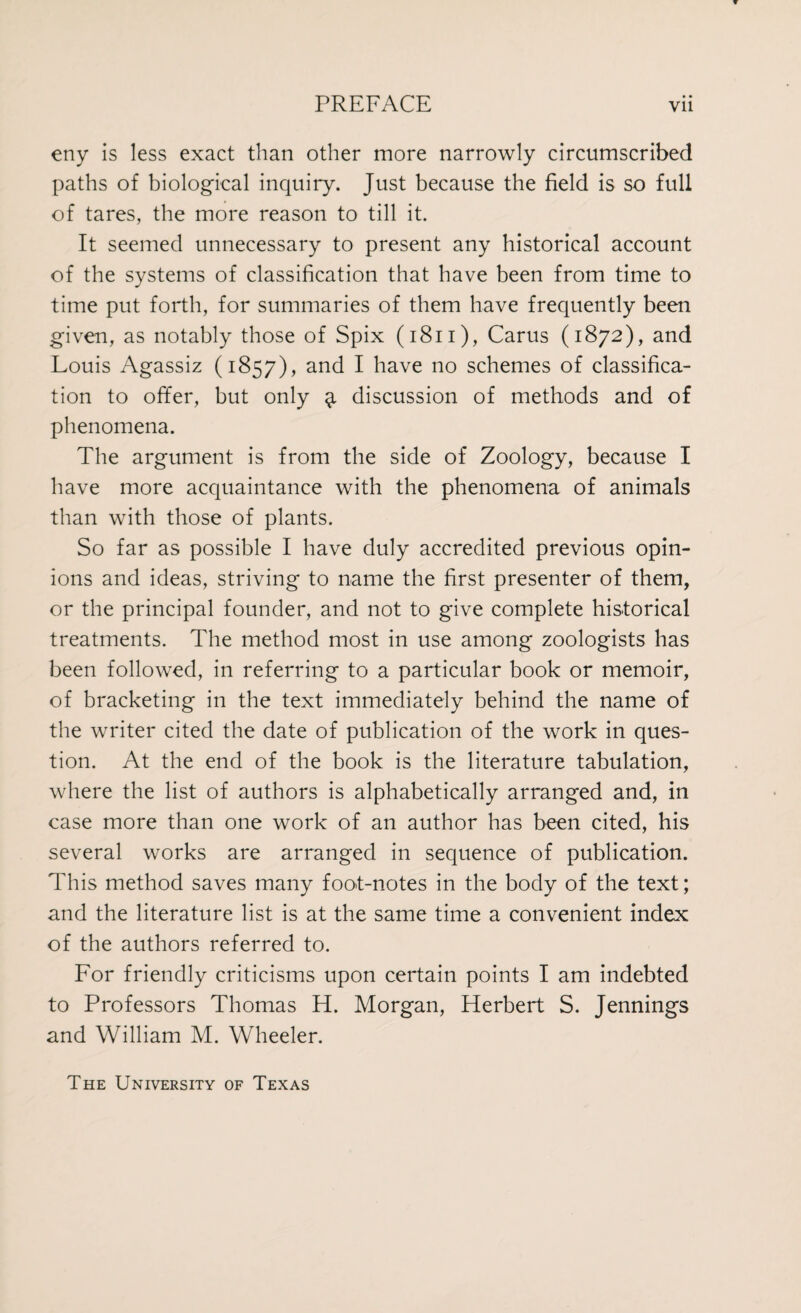 eny is less exact than other more narrowly circumscribed paths of biological inquiry. Just because the field is so full of tares, the more reason to till it. It seemed unnecessary to present any historical account of the systems of classification that have been from time to time put forth, for summaries of them have frequently been given, as notably those of Spix (1811), Cams (1872), and Louis Agassiz (1857), and I have no schemes of classifica¬ tion to offer, but only 3, discussion of methods and of phenomena. The argument is from the side of Zoology, because I have more acquaintance with the phenomena of animals than with those of plants. So far as possible I have duly accredited previous opin¬ ions and ideas, striving to name the first presenter of them, or the principal founder, and not to give complete historical treatments. The method most in use among zoologists has been followed, in referring to a particular book or memoir, of bracketing in the text immediately behind the name of the writer cited the date of publication of the work in ques¬ tion. At the end of the book is the literature tabulation, where the list of authors is alphabetically arranged and, in case more than one work of an author has been cited, his several works are arranged in sequence of publication. This method saves many foot-notes in the body of the text; and the literature list is at the same time a convenient index of the authors referred to. For friendly criticisms upon certain points I am indebted to Professors Thomas H. Morgan, Herbert S. Jennings and William M. Wheeler. The University of Texas