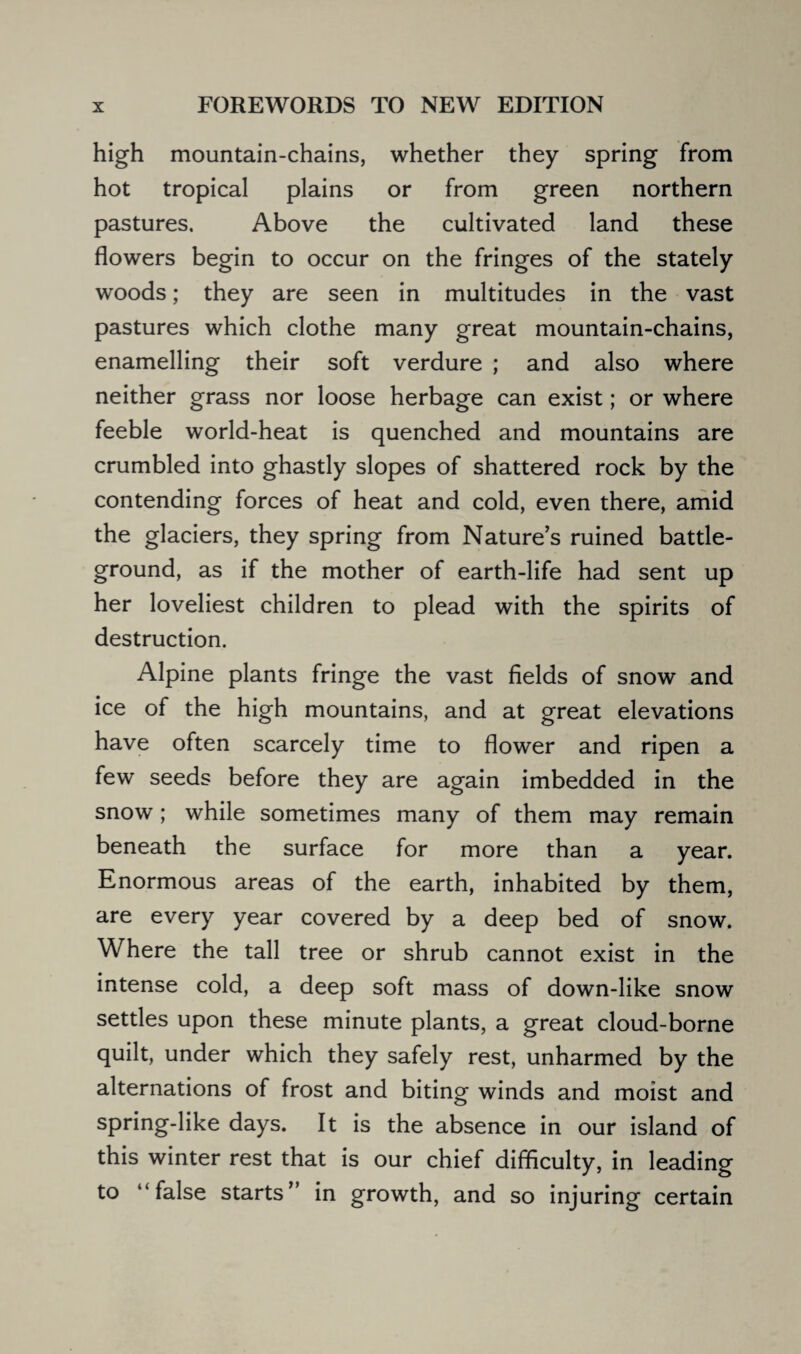 high mountain-chains, whether they spring from hot tropical plains or from green northern pastures. Above the cultivated land these flowers begin to occur on the fringes of the stately woods; they are seen in multitudes in the vast pastures which clothe many great mountain-chains, enamelling their soft verdure ; and also where neither grass nor loose herbage can exist; or where feeble world-heat is quenched and mountains are crumbled into ghastly slopes of shattered rock by the contending forces of heat and cold, even there, amid the glaciers, they spring from Nature’s ruined battle¬ ground, as if the mother of earth-life had sent up her loveliest children to plead with the spirits of destruction. Alpine plants fringe the vast fields of snow and ice of the high mountains, and at great elevations have often scarcely time to flower and ripen a few seeds before they are again imbedded in the snow ; while sometimes many of them may remain beneath the surface for more than a year. Enormous areas of the earth, inhabited by them, are every year covered by a deep bed of snow. Where the tall tree or shrub cannot exist in the intense cold, a deep soft mass of down-like snow settles upon these minute plants, a great cloud-borne quilt, under which they safely rest, unharmed by the alternations of frost and biting winds and moist and spring-like days. It is the absence in our island of this winter rest that is our chief difficulty, in leading to “false starts” in growth, and so injuring certain