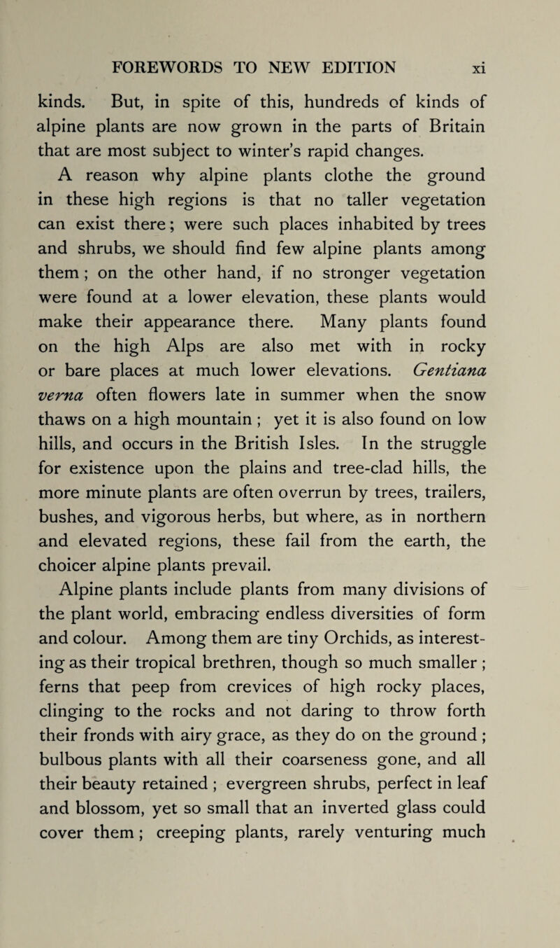 kinds. But, in spite of this, hundreds of kinds of alpine plants are now grown in the parts of Britain that are most subject to winter’s rapid changes. A reason why alpine plants clothe the ground in these high regions is that no taller vegetation can exist there; were such places inhabited by trees and shrubs, we should find few alpine plants among them ; on the other hand, if no stronger vegetation were found at a lower elevation, these plants would make their appearance there. Many plants found on the high Alps are also met with in rocky or bare places at much lower elevations. Gentiana verna often flowers late in summer when the snow thaws on a high mountain ; yet it is also found on low hills, and occurs in the British Isles. In the struggle for existence upon the plains and tree-clad hills, the more minute plants are often overrun by trees, trailers, bushes, and vigorous herbs, but where, as in northern and elevated regions, these fail from the earth, the choicer alpine plants prevail. Alpine plants include plants from many divisions of the plant world, embracing endless diversities of form and colour. Among them are tiny Orchids, as interest¬ ing as their tropical brethren, though so much smaller; ferns that peep from crevices of high rocky places, clinging to the rocks and not daring to throw forth their fronds with airy grace, as they do on the ground ; bulbous plants with all their coarseness gone, and all their beauty retained ; evergreen shrubs, perfect in leaf and blossom, yet so small that an inverted glass could cover them ; creeping plants, rarely venturing much