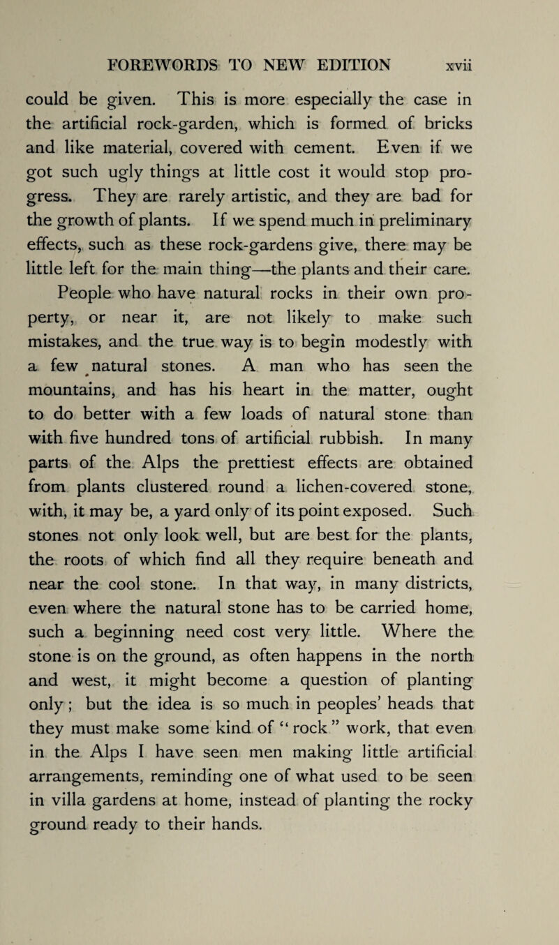 could be given. This is more especially the case in the artificial rock-garden, which is formed of bricks and like material, covered with cement. Even if we got such ugly things at little cost it would stop pro¬ gress. They are rarely artistic, and they are bad for the growth of plants. If we spend much in preliminary effects, such as these rock-gardens give, there may be little left for the main thing—the plants and their care. People who have natural rocks in their own pro¬ perty, or near it, are not likely to make such mistakes, and the true way is to begin modestly with a few natural stones. A man who has seen the mountains, and has his heart in the matter, ought to do better with a few loads of natural stone than with five hundred tons of artificial rubbish. In many parts of the Alps the prettiest effects are obtained from plants clustered round a lichen-covered stone, with, it may be, a yard only of its point exposed. Such stones not only look well, but are best for the plants, the roots of which find all they require beneath and near the cool stone. In that way, in many districts, even where the natural stone has to be carried home, such a beginning need cost very little. Where the stone is on the ground, as often happens in the north and west, it might become a question of planting only ; but the idea is so much in peoples’ heads that they must make some kind of “ rock” work, that even in the Alps I have seen men making little artificial arrangements, reminding one of what used to be seen in villa gardens at home, instead of planting the rocky ground ready to their hands.