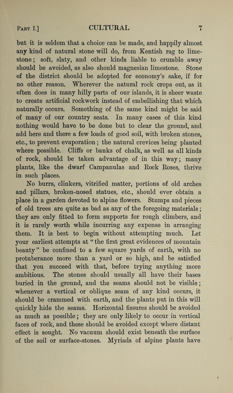 but it is seldom that a choice can be made, and happily almost any kind of natural stone will do, from Kentish rag to lime¬ stone ; soft, slaty, and other kinds liable to crumble away should be avoided, as also should magnesian limestone. Stone of the district should be adopted for economy’s sake, if for no other reason. Wherever the natural rock crops out, as it often does in many hilly parts of our islands, it is sheer waste to create artificial rockwork instead of embellishing that which naturally occurs. Something of the same kind might be said of many of our country seats. In many cases of this kind nothing would have to be done but to clear the ground, and add here and there a few loads of good soil, with broken stones, etc., to prevent evaporation; the natural crevices being planted where possible. Cliffs or banks of chalk, as well as all kinds of rock, should be taken advantage of in this way; many plants, like the dwarf Campanulas and Rock Roses, thrive in such places. No burrs, clinkers, vitrified matter, portions of old arches and pillars, broken-nosed statues, etc., should ever obtain a place in a garden devoted to alpine flowers. Stumps and pieces of old trees are quite as bad as any of the foregoing materials; they are only fitted to form supports for rough climbers, and it is rarely worth while incurring any expense in arranging them. It is best to begin without attempting much. Let your earliest attempts at “ the first great evidences of mountain beauty ” be confined to a few square yards of earth, with no protuberance more than a yard or so high, and be satisfied that you succeed with that, before trying anything more ambitious. The stones should usually all have their bases buried in the ground, and the seams should not be visible; whenever a vertical or oblique seam of any kind occurs, it should be crammed with earth, and the plants put in this will quickly hide the seams. Horizontal fissures should be avoided as much as possible; they are only likely to occur in vertical faces of rock, and these should be avoided except where distant effect is sought. No vacuum should exist beneath the surface of the soil or surface-stones. Myriads of alpine plants have