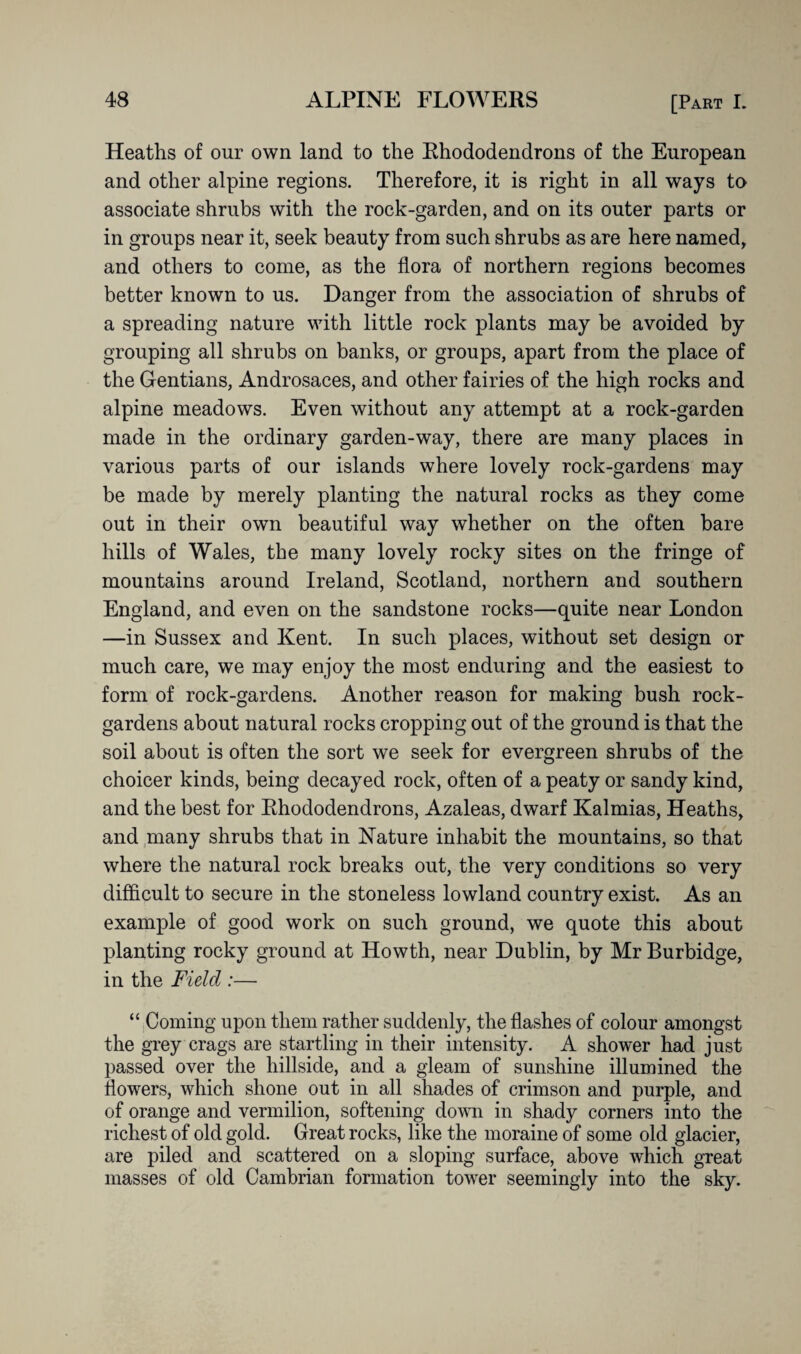 Heaths of our own land to the Rhododendrons of the European and other alpine regions. Therefore, it is right in all ways to associate shrubs with the rock-garden, and on its outer parts or in groups near it, seek beauty from such shrubs as are here named, and others to come, as the flora of northern regions becomes better known to us. Danger from the association of shrubs of a spreading nature with little rock plants may be avoided by grouping all shrubs on banks, or groups, apart from the place of the Gentians, Androsaces, and other fairies of the high rocks and alpine meadows. Even without any attempt at a rock-garden made in the ordinary garden-way, there are many places in various parts of our islands where lovely rock-gardens may be made by merely planting the natural rocks as they come out in their own beautiful way whether on the often bare hills of Wales, the many lovely rocky sites on the fringe of mountains around Ireland, Scotland, northern and southern England, and even on the sandstone rocks—quite near London —in Sussex and Kent. In such places, without set design or much care, we may enjoy the most enduring and the easiest to form of rock-gardens. Another reason for making bush rock- gardens about natural rocks cropping out of the ground is that the soil about is often the sort we seek for evergreen shrubs of the choicer kinds, being decayed rock, often of a peaty or sandy kind, and the best for Rhododendrons, Azaleas, dwarf Kalmias, Heaths, and many shrubs that in Nature inhabit the mountains, so that where the natural rock breaks out, the very conditions so very difficult to secure in the stoneless lowland country exist. As an example of good work on such ground, we quote this about planting rocky ground at Howth, near Dublin, by Mr Burbidge, in the Field :— “ Coming upon them rather suddenly, the flashes of colour amongst the grey crags are startling in their intensity. A shower had just passed over the hillside, and a gleam of sunshine illumined the flowers, which shone out in all shades of crimson and purple, and of orange and vermilion, softening down in shady corners into the richest of old gold. Great rocks, like the moraine of some old glacier, are piled and scattered on a sloping surface, above which great masses of old Cambrian formation tower seemingly into the sky.
