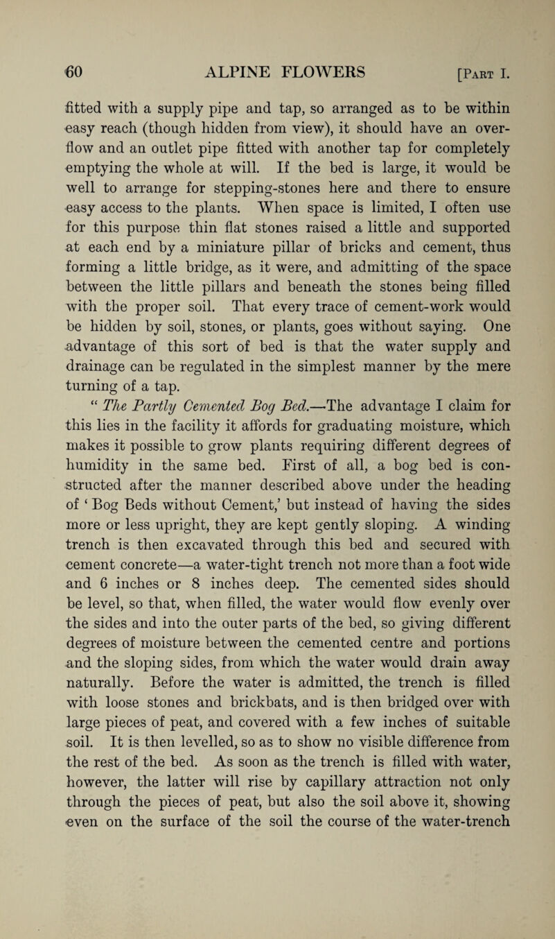 fitted with a supply pipe and tap, so arranged as to be within easy reach (though hidden from view), it should have an over¬ flow and an outlet pipe fitted with another tap for completely emptying the whole at will. If the bed is large, it would be well to arrange for stepping-stones here and there to ensure easy access to the plants. When space is limited, I often use for this purpose thin flat stones raised a little and supported at each end by a miniature pillar of bricks and cement, thus forming a little bridge, as it were, and admitting of the space between the little pillars and beneath the stones being filled with the proper soil. That every trace of cement-work would be hidden by soil, stones, or plants, goes without saying. One -advantage of this sort of bed is that the water supply and drainage can be regulated in the simplest manner by the mere turning of a tap. “ The Partly Cemented Bog Bed.—The advantage I claim for this lies in the facility it affords for graduating moisture, which makes it possible to grow plants requiring different degrees of humidity in the same bed. First of all, a bog bed is con¬ structed after the manner described above under the heading of ‘ Bog Beds without Cement/ but instead of having the sides more or less upright, they are kept gently sloping. A winding trench is then excavated through this bed and secured with cement concrete—a water-tight trench not more than a foot wide and 6 inches or 8 inches deep. The cemented sides should be level, so that, when filled, the water would flow evenly over the sides and into the outer parts of the bed, so giving different degrees of moisture between the cemented centre and portions and the sloping sides, from which the water would drain away naturally. Before the water is admitted, the trench is filled with loose stones and brickbats, and is then bridged over with large pieces of peat, and covered with a few inches of suitable soil. It is then levelled, so as to show no visible difference from the rest of the bed. As soon as the trench is filled with water, however, the latter will rise by capillary attraction not only through the pieces of peat, but also the soil above it, showing even on the surface of the soil the course of the water-trench