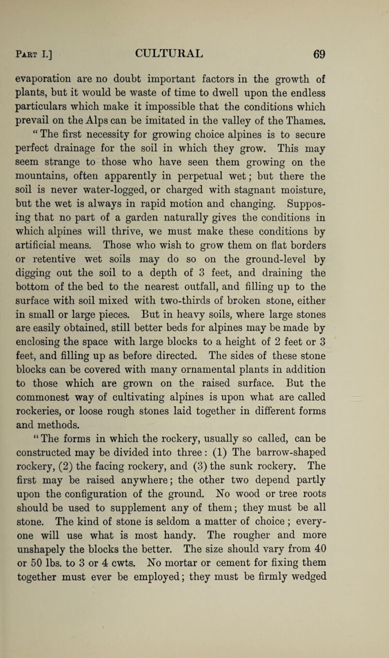 evaporation are no doubt important factors in the growth of plants, but it would be waste of time to dwell upon the endless particulars which make it impossible that the conditions which prevail on the Alps can be imitated in the valley of the Thames. “ The first necessity for growing choice alpines is to secure perfect drainage for the soil in which they grow. This may seem strange to those who have seen them growing on the mountains, often apparently in perpetual wet; but there the soil is never water-logged, or charged with stagnant moisture, but the wet is always in rapid motion and changing. Suppos¬ ing that no part of a garden naturally gives the conditions in which alpines will thrive, we must make these conditions by artificial means. Those who wish to grow them on flat borders or retentive wet soils may do so on the ground-level by digging out the soil to a depth of 3 feet, and draining the bottom of the bed to the nearest outfall, and filling up to the surface with soil mixed with two-thirds of broken stone, either in small or large pieces. But in heavy soils, where large stones are easily obtained, still better beds for alpines may be made by enclosing the space with large blocks to a height of 2 feet or 3 feet, and filling up as before directed. The sides of these stone blocks can be covered with many ornamental plants in addition to those which are grown on the raised surface. But the commonest way of cultivating alpines is upon what are called rockeries, or loose rough stones laid together in different forms and methods. “ The forms in which the rockery, usually so called, can be constructed may be divided into three: (1) The barrow-shaped rockery, (2) the facing rockery, and (3) the sunk rockery. The first may be raised anywhere; the other two depend partly upon the configuration of the ground. No wood or tree roots should be used to supplement any of them; they must be all stone. The kind of stone is seldom a matter of choice ; every¬ one will use what is most handy. The rougher and more unshapely the blocks the better. The size should vary from 40 or 50 lbs. to 3 or 4 cwts. No mortar or cement for fixing them together must ever be employed; they must be firmly wedged