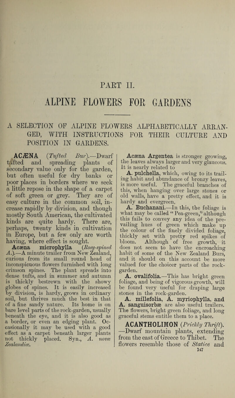 PART II. ALPINE FLOWERS FOR GARDENS A SELECTION OF ALPINE FLOWERS ALPHABETICALLY ARRAN¬ GED, WITH INSTRUCTIONS FOR THEIR CULTURE AND POSITION IN GARDENS. ACiENA (Tuftecl Bur).—Dwarf tufted and spreading plants of secondary value only for the garden, but often useful for dry banks or poor places in borders where we seek a little repose in the shape of a carpet of soft green or grey. They are of easy culture in the common soil, in¬ crease rapidly by division, and though mostly South American, the cultivated kinds are quite hardy. There are, perhaps, twenty kinds in cultivation in Europe, but a few only are worth having, where effect is sought. Acaena microphylla (Rosy-spined A.).—A minute trailer from New Zealand, curious from its small round head of inconspicuous flowers furnished with long crimson spines. The plant spreads into dense tufts, and in summer and autumn is thickly bestrewn with the showy globes of spines. It is easily increased by division, is hardy, grows in ordinary soil, but thrives much the best in that of a fine sandy nature. Its home is on bare level parts of the rock-garden, usually beneath the eye, and it is also good as a border, or even an edging plant. Oc¬ casionally it may be used with a good effect as a carpet beneath larger plants not thickly placed. Sym, A. novce Zealandice. Acaena Argentea is stronger growing, the leaves always larger and very glaucous. It is nearly related to A. pulchella, which, owing to its trail¬ ing habit and abundance of bronzy leaves, is more useful. The graceful branches of this, when hanging over large stones or old walls, have a pretty effect, and it is hardy and evergreen. A. Buchanani.—In this, the foliage is what may be called “ Pea-green,” although this fails to convey any idea of the pre¬ vailing hues of green which make up the colour of the finely divided foliage, thickly set with pretty red spikes of bloom. Although of free growth, it does not seem to have the encroaching habit of some of the New Zealand Burs, and it should on this account be more valued for the choicer parts of the rock- garden. A. ovalifolia.—This has bright green foliage, and being of vigorous growth, will be found very useful for draping large stones in the rock-garden. A. millefolia, A. myriophylla, and A. sanguisorbae are also useful trailers. The flowers, bright green foliage, and long graceful stems entitle them to a place. ACANTHOLIMON {Prickly Thrift). —Dwarf mountain plants, extending from the east of Greece to Thibet. The flowers resemble those of Statice and