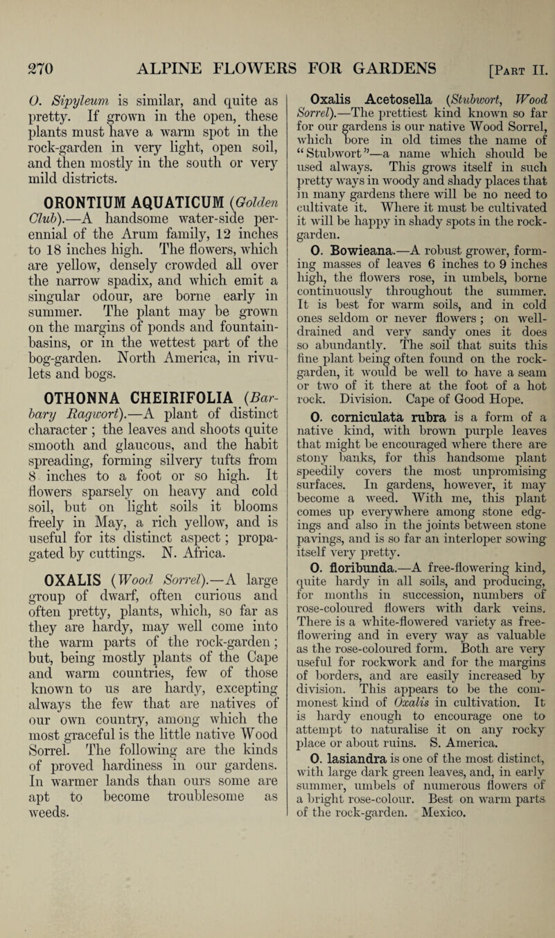 0. Sipyleum is similar, and quite as pretty. If grown in the open, these plants must have a warm spot in the rock-garden in very light, open soil, and then mostly in the south or very mild districts. ORONTIUM AQUATICUM (Golden Club).—A handsome water-side per¬ ennial of the Arum family, 12 inches to 18 inches high. The flowers, which are yellow, densely crowded all over the narrow spadix, and which emit a singular odour, are borne early in summer. The plant may he grown on the margins of ponds and fountain- basins, or in the wettest part of the bog-garden. North America, in rivu¬ lets and bogs. OTHONNA CHEIRIFOLIA (Bar¬ bary Ragivort).—A plant of distinct character ; the leaves and shoots quite smooth and glaucous, and the habit spreading, forming silvery tufts from 8 inches to a foot or so high. It flowers sparsely on heavy and cold soil, but on light soils it blooms freely in May, a rich yellow, and is useful for its distinct aspect; propa¬ gated by cuttings. N. Africa. OXALIS (Wood Sorrel).—A large group of dwarf, often curious and often pretty, plants, which, so far as they are hardy, may well come into the warm parts of the rock-garden; but, being mostly plants of the Cape and warm countries, few of those known to us are hardy, excepting always the few that are natives of our own country, among which the most graceful is the little native Wood Sorrel. The following are the kinds of proved hardiness in our gardens. In warmer lands than ours some are apt to become troublesome as weeds. Oxalis Acetosella (Stubwort, Wood Sorrel).—The prettiest kind known so far for our gardens is our native Wood Sorrel, which bore in old times the name of “ Stul)wort ”—a name which should be used always. This grows itself in such pretty ways in woody and shady places that in many gardens there will be no need to cultivate it. Where it must be cultivated it will be happy in shady spots in the rock- garden. 0. Bowieana.—A robust grower, form¬ ing masses of leaves 6 inches to 9 inches high, the flowers rose, in umbels, borne continuously throughout the summer. It is best for warm soils, and in cold ones seldom or never flowers ; on well- drained and very sandy ones it does so abundantly. The soil that suits this line plant being often found on the rock- garden, it would be well to have a seam or two of it there at the foot of a hot rock. Division. Cape of Good Hope. 0. corniculata rubra is a form of a native kind, with brown purple leaves that might be encouraged where there are stony banks, for this handsome plant speedily covers the most unpromising surfaces. In gardens, however, it may become a weed. With me, this plant comes up everywhere among stone edg¬ ings and also in the joints between stone pavings, and is so far an interloper sowing itself very pretty. 0. floribunda.—A free-flowering kind, quite hardy in all soils, and producing, for months in succession, numbers of rose-coloured flowers with dark veins. There is a white-flowered variety as free- flowering and in every way as valuable as the rose-coloured form. Both are very useful for rockwork and for the margins of borders, and are easily increased by division. This appears to be the com¬ monest kind of Oxalis in cultivation. It is hardy enough to encourage one to attempt to naturalise it on any rocky place or about ruins. S. America. 0. lasiandra is one of the most distinct, with large dark green leaves, and, in early summer, umbels of numerous flowers of a bright rose-colour. Best on warm parts, of the rock-garden. Mexico.