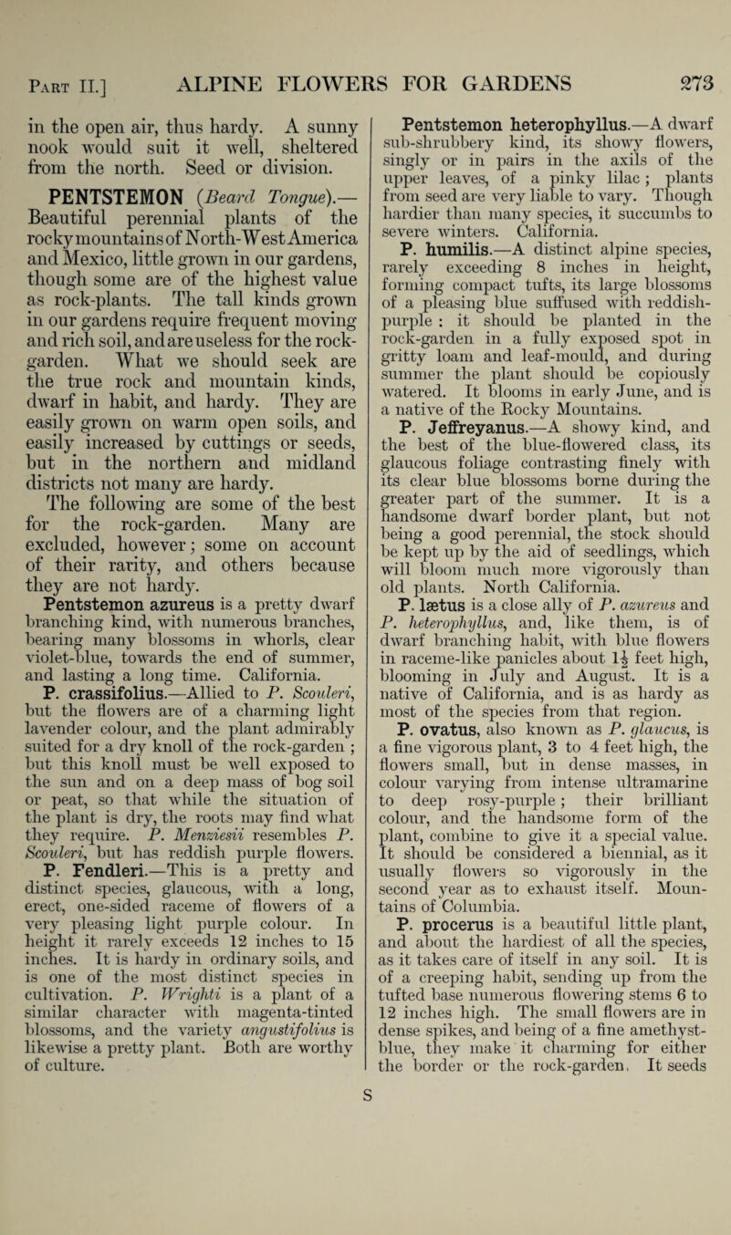 in the open air, thus hardy. A sunny nook would suit it well, sheltered from the north. Seed or division. PENTSTEMON {Bearcl Tongue).— Beautiful perennial plants of the rocky mountains of North- West America and Mexico, little grown in our gardens, though some are of the highest value as rock-plants. The tall kinds grown in our gardens require frequent moving and rich soil, and are useless for the rock- garden. What we should seek are the true rock and mountain kinds, dwarf in habit, and hardy. They are easily grown on warm open soils, and easily increased by cuttings or seeds, but in the northern and midland districts not many are hardy. The following are some of the best for the rock-garden. Many are excluded, however; some on account of their rarity, and others because they are not hardy. Pentstemon azureus is a pretty dwarf branching kind, with numerous branches, bearing many blossoms in whorls, clear violet-blue, towards the end of summer, and lasting a long time. California. P. crassifolius.—Allied to P. Scoideri, but the flowers are of a charming light lavender colour, and the plant admirably suited for a dry knoll of the rock-garden ; but this knoll must be well exposed to the sun and on a deep mass of bog soil or peat, so that while the situation of the plant is dry, tlie roots may find what they require. P. Menziesii resembles P. Scouleri, but has reddish purple flowers. P. Fendleri.—This is a pretty and distinct species, glaucous, with a long, erect, one-sided raceme of flowers of a very pleasing light purple colour. In height it rarely exceeds 12 inches to 15 inches. It is hardy in ordinary soils, and is one of the most distinct species in cultivation. P. TVrigliti is a plant of a similar character with magenta-tinted blossoms, and the variety angustifolius is likewise a pretty plant. Both are worthy of culture. Pentstemon heterophyllus.—A dwarf sub-shrubbery kind, its showy flowers, singly or in pairs in the axils of the upper leaves, of a pinky lilac; plants from seed are very liable to vary. Though hardier than many species, it succumbs to severe winters. California. P. humilis.—A distinct alpine species, rarely exceeding 8 inches in height, forming compact tufts, its large blossoms of a pleasing blue suffused with reddish- purple : it should be planted in the rock-garden in a fully exposed spot in gritty loam and leaf-mould, and during summer the plant should be copiously watered. It blooms in early June, and is a native of the Rocky Mountains. P. Jeffreyanus.—A showy kind, and the best of the blue-flowered class, its glaucous foliage contrasting finely with its clear blue blossoms borne during the greater part of the summer. It is a handsome dwarf border plant, but not being a good perennial, the stock should be kept up by the aid of seedlings, which will bloom much more vigorously than old plants. North California. P. lsetus is a close ally of P. azureus and P. heterophyllus, and, like them, is of dwarf branching habit, with blue flowers in raceme-like panicles about H feet high, blooming in July and August. It is a native of California, and is as hardy as most of the species from that region. P. ovatus, also known as P. glaucus, is a fine vigorous plant, 3 to 4 feet high, the flowers small, but in dense masses, in colour varying from intense ultramarine to deep rosy-purple; their brilliant colour, and the handsome form of the plant, combine to give it a special value. It should be considered a biennial, as it usually flowers so vigorously in the second year as to exhaust itself. Moun¬ tains of Columbia. P. procerus is a beautiful little plant, and about the hardiest of all the species, as it takes care of itself in any soil. It is of a creeping habit, sending up from the tufted base numerous flowering stems 6 to 12 inches high. The small flowers are in dense spikes, and being of a fine amethyst- blue, they make it charming for either the border or the rock-garden, It seeds S
