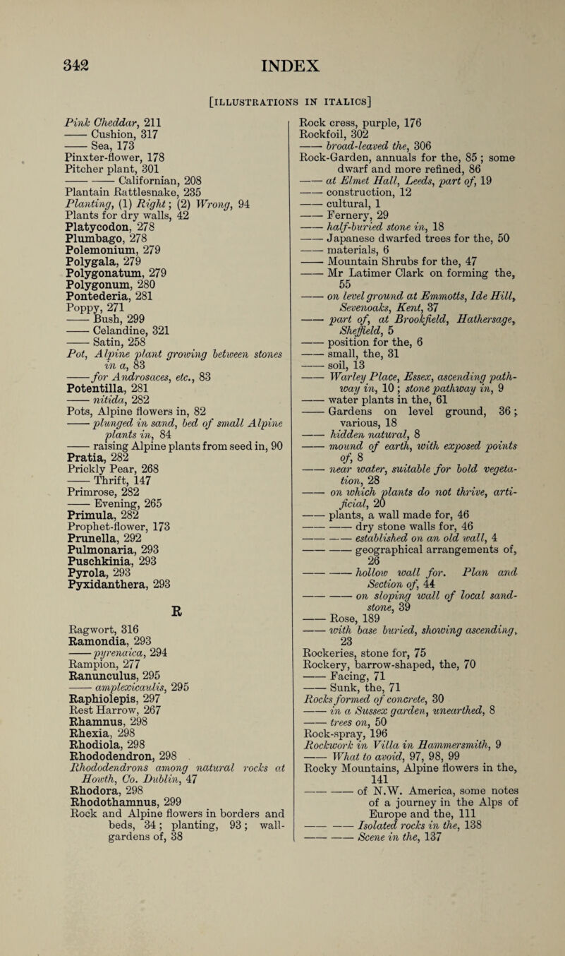 [illustrations in italics] Pink Cheddar, 211 -Cushion, 317 -Sea, 173 Pinxter-flower, 178 Pitcher plant, 301 -Californian, 208 Plantain Rattlesnake, 235 Planting, (1) Right; (2) Wrong, 94 Plants for dry walls, 42 Platycodon, 278 Plumbago, 278 Polemonium, 279 Polygala, 279 Polygonatum, 279 Polygonum, 280 Pontederia, 281 Poppy, 271 -Bush, 299 -Celandine, 321 -Satin, 258 Pot, Alpine plant growing between stones in a, 83 -for Androsaces, etc., 83 Potentilla, 281 -nitida, 282 Pots, Alpine flowers in, 82 -plunged in sand, bed of small Alpine plants in, 84 -raising Alpine plants from seed in, 90 Pratia, 282 Prickly Pear, 268 -Thrift, 147 Primrose, 282 -Evening, 265 Primula, 282 Prophet-flower, 173 Prunella, 292 Pulmonaria, 293 Puschkinia, 293 Pyrola, 293 Pyxidanthera, 293 R Ragwort, 316 Ramondia, 293 -pyrenaica, 294 Rampion, 277 Ranunculus, 295 -amplexicaulis, 295 Raphiolepis, 297 Rest Harrow, 267 Rhamnus, 298 Rhexia, 298 Rhodiola, 298 Rhododendron, 298 Rhododendrons among natural rocks at Howth, Co. Dublin, 47 Rhodora, 298 Rhodothamnus, 299 Rock and Alpine flowers in borders and beds, 34; planting, 93; wall- gardens of, 38 Rock cress, purple, 176 Rockfoil, 302 -- broad-leaved the, 306 Rock-Garden, annuals for the, 85 ; some dwarf and more refined, 86 -at Elmet Hall, Leeds, part of, 19 -construction, 12 -cultural, 1 -Fernery, 29 -half-buried stone in, 18 -Japanese dwarfed trees for the, 50 -materials, 6 -- Mountain Shrubs for the, 47 -Mr Latimer Clark on forming the, 55 -on level ground at Emmotts, Ide Hill, Sevenoaks, Kent, 37 -part of, at Brookfield, Hathersaqe, Sheffield, 5 -position for the, 6 -small, the, 31 -soil, 13 -Warley Place, Essex, ascending path¬ way in, 10 ; stone pathway in, 9 -water plants in the, 61 -Gardens on level ground, 36 various, 18 -hidden natural, 8 -mound of earth, \oith exposed points of, 8 -near water, suitable for bold vegeta¬ tion, 28 -on which plants do not thrive, arti¬ ficial, 20 -plants, a wall made for, 46 -dry stone walls for, 46 -established on an old wall, 4 -geographical arrangements of, 26 -hollow wall for. Plan and Section of, 44 -on sloping wall of local sand¬ stone, 39 -Rose, 189 -with base buried, shoiving ascending, 23 Rockeries, stone for, 75 Rockery, barrow-shaped, the, 70 -Facing, 71 -Sunk, the, 71 Rocks formed of concrete, 30 -in a Sussex garden, unearthed, 8 -trees on, 50 Rock-spray, 196 Rockwork in Villa in Hammersmith, 9 -What to avoid, 97, 98, 99 Rocky Mountains, Alpine flowers in the, 141 -of N.W. America, some notes of a journey in the Alps of Europe and the, 111 —-- Isolated rocks in the, 138 -Scene in the, 137