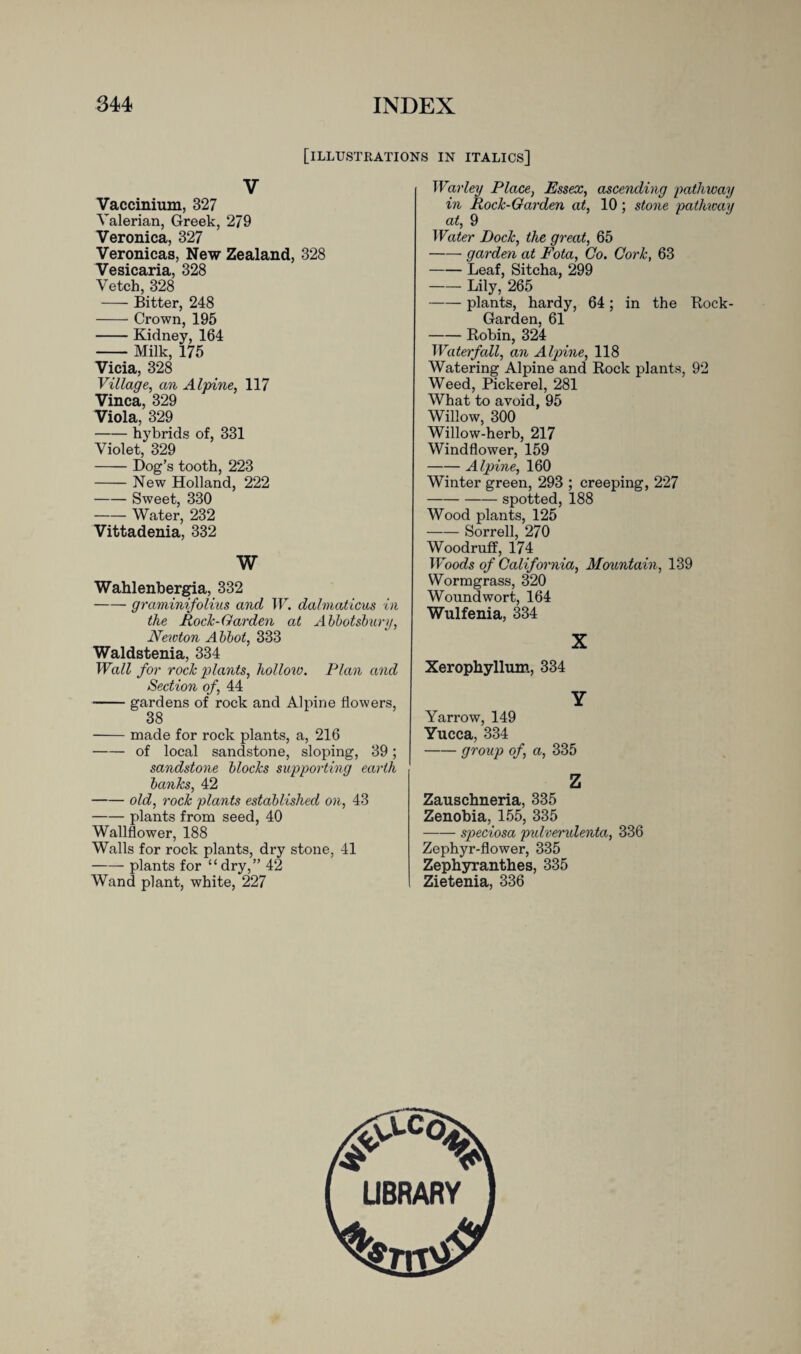 [illustrations in italics] V Vaccinium, 327 Valerian, Greek, 2/9 Veronica, 327 Veronicas, New Zealand, 328 Vesicaria, 328 Vetch, 328 -Bitter, 248 -Crown, 195 -Kidney, 164 -Milk, 175 Vicia, 328 Village, an Alpine, 117 Vinca, 329 Viola, 329 -hybrids of, 331 Violet, 329 -Dog’s tooth, 223 -New Holland, 222 -Sweet, 330 -Water, 232 Vittadenia, 332 W Wahlenbergia, 332 -graminifolius and W. dalmaticus in the Rock-Garden at Abbotsbury, Newton Abbot, 333 Waldstenia, 334 Wall for rock plants, hollow. Plan and Section of, 44 -gardens of rock and Alpine flowers, 38 -made for rock plants, a, 216 -of local sandstone, sloping, 39; sandstone blocks supporting earth banks, 42 -old, rock plants established on, 43 -plants from seed, 40 Wallflower, 188 Walls for rock plants, dry stone, 41 -plants for “ dry,” 42 Wand plant, white, 227 War ley Place, Essex, ascending pathway in Rock-Garden at, 10; stone pathway at, 9 Water Dock, the great, 65 -garden at Fota, Co. Cork, 63 -Leaf, Sitcha, 299 -Lily, 265 -plants, hardy, 64; in the Rock- Garden, 61 -Robin, 324 Waterfall, an Alpine, 118 Watering Alpine and Rock plants, 92 Weed, Pickerel, 281 What to avoid, 95 Willow, 300 Willow-herb, 217 Windflower, 159 -Alpine, 160 Winter green, 293 ; creeping, 227 -spotted, 188 Wood plants, 125 -Sorrell, 270 Woodruff, 174 Woods of California, Mountain, 139 Wormgrass, 320 Woundwort, 164 Wulfenia, 334 X Xerophyllum, 334 Y Yarrow, 149 Yucca, 334 -group of, a, 335 z Zauschneria, 335 Zenobia, 155, 335 -speciosa pulverulenta, 336 Zephyr-flower, 335 Zephyranthes, 335 Zietenia, 336