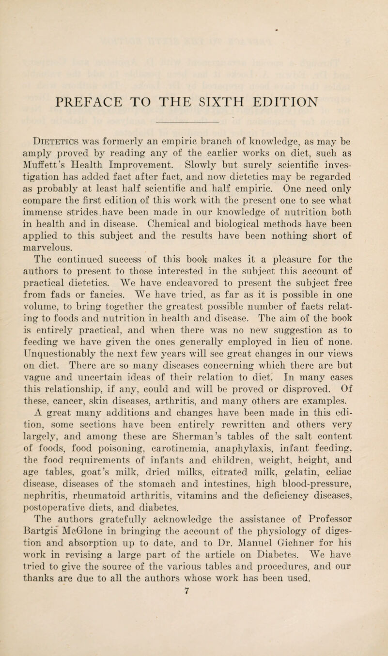 Dietetics was formerly an empiric branch of knowledge, as may be amply proved by reading any of the earlier works on diet, such as Muffett’s Health Improvement. Slowly but surely scientific inves¬ tigation has added fact after fact, and now dietetics may be regarded as probably at least half scientific and half empiric. One need only compare the first edition of this work with the present one to see what immense strides have been made in our knowledge of nutrition both in health and in disease. Chemical and biological methods have been applied to this subject and the results have been nothing short of marvelous. The continued success of this book makes it a pleasure for the authors to present to those interested in the subject this account of practical dietetics. We have endeavored to present the subject free from fads or fancies. We have tried, as far as it is possible in one volume, to bring together the greatest possible number of facts relat¬ ing to foods and nutrition in health and disease. The aim of the book is entirely practical, and when there was no new suggestion as to feeding we have given the ones generally employed in lieu of none. Unquestionably the next few years will see great changes in our views on diet. There are so many diseases concerning which there are but vague and uncertain ideas of their relation to diet. In many cases this relationship, if any, could and will be proved or disproved. Of these, cancer, skin diseases, arthritis, and many others are examples. A great many additions and changes have been made in this edi¬ tion, some sections have been entirely rewritten and others very largely, and among these are Sherman’s tables of the salt content of foods, food poisoning, carotinemia, anaphylaxis, infant feeding, the food requirements of infants and children, weight, height, and age tables, goat’s milk, dried milks, citrated milk, gelatin, celiac disease, diseases of the stomach and intestines, high blood-pressure, nephritis, rheumatoid arthritis, vitamins and the deficiency diseases, postoperative diets, and diabetes. The authors gratefully acknowledge the assistance of Professor Bartgis McGlone in bringing the account of the physiology of diges¬ tion and absorption up to date, and to Dr. Manuel Gichner for his work in revising a large part of the article on Diabetes. We have tried to give the source of the various tables and procedures, and our thanks are due to all the authors whose work has been used.