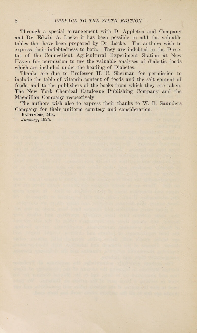 Through a special arrangement with D. Appleton and Company and Dr. Edwin A. Locke it has been possible to add the valuable tables that have been prepared by Dr. Locke. The authors wish to express their indebtedness to both. They are indebted to the Direc¬ tor of the Connecticut Agricultural Experiment Station at New Haven for permission to use the valuable analyses of diabetic foods which are included under the heading of Diabetes. Thanks are due to Professor H. C. Sherman for permission to include the table of vitamin content of foods and the salt content of foods, and to the publishers of the books from which they are taken, The New York Chemical Catalogue Publishing Company and the Macmillan Company respectively. The authors wish also to express their thanks to W. B. Saunders Company for their uniform courtesy and consideration. Baltimore, Md., January} 1925.