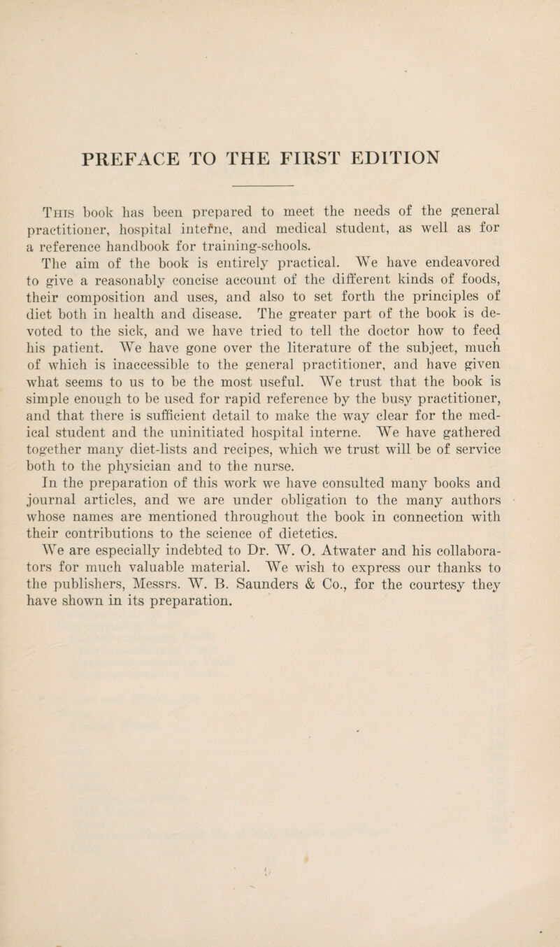 Tins book has been prepared to meet the needs of the general practitioner, hospital interne, and medical student, as well as for a reference handbook for training-schools. The aim of the book is entirely practical. We have endeavored to give a reasonably concise account of the different kinds of foods, their composition and uses, and also to set forth the principles of diet both in health and disease. The greater part of the book is de¬ voted to the sick, and we have tried to tell the doctor how to feed his patient. We have gone over the literature of the subject, much of which is inaccessible to the general practitioner, and have given what seems to us to be the most useful. We trust that the book is simple enough to be used for rapid reference by the busy practitioner, and that there is sufficient detail to make the way clear for the med¬ ical student and the uninitiated hospital interne. We have gathered together many diet-lists and recipes, which we trust will be of service both to the physician and to the nurse. In the preparation of this work we have consulted many books and journal articles, and we are under obligation to the many authors whose names are mentioned throughout the book in connection with their contributions to the science of dietetics. We are especially indebted to Dr. W. O. Atwater and his collabora¬ tors for much valuable material. We wish to express our thanks to the publishers, Messrs. W. B. Saunders & Co., for the courtesy they have shown in its preparation.