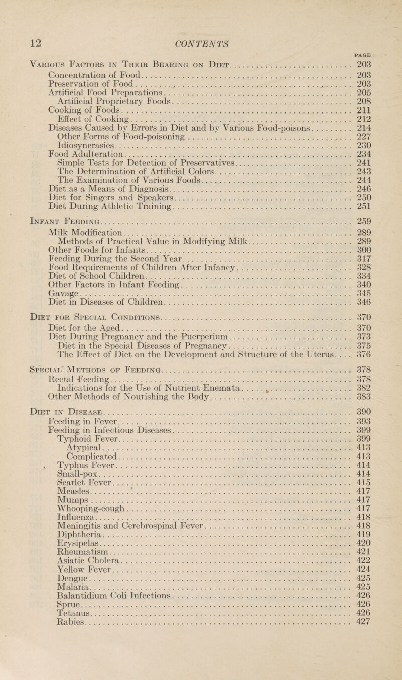 PAGE Various Factors in Their Bearing on Diet. 203 Concentration of Food. 203 Preservation of Food. 203 Artificial Food Preparations. 205 Artificial Proprietary Foods. 208 Cooking of Foods. 211 Effect of Cooking. 212 Diseases Caused by Errors in Diet and by Various Food-poisons. 214 Other Forms of Food-poisoning. 227 Idiosyncrasies. 230 Food Adulteration.. 4. 234 Simple Tests for Detection of Preservatives. 241 The Determination of Artificial Colors. 243 The Examination of Various Foods. 244 Diet as a Means of Diagnosis. 246 Diet for Singers and Speakers. 250 Diet During Athletic Training. 251 Infant Feeding. 259 Milk Modification. 289 Methods of Practical Value in Modifying Milk. 289 Other Foods for Infants. 300 Feeding During the Second Year. 317 Food Requirements of Children After Infancy. 328 Diet of School Children. 334 Other Factors in Infant Feeding. 340 Gavage. 345 Diet in Diseases of Children. 346 Diet for Special Conditions. 370 Diet for the Aged. 370 Diet During Pregnancy and the Puerperium. 373 Diet in the Special Diseases of Pregnancy. 375 The Effect of Diet on the Development and Structure of the Uterus. .. . 376 Special Methods of Feeding. 378 Rectal Feeding.. .. .. 378 Indications for the Use of Nutrient Enemata.h... 382 Other Methods of Nourishing the Body.'. 383 Diet in Disease. 390 Feeding in Fever. 393 Feeding in Infectious Diseases. 399 Typhoid Fever. 399 Atypical.. 413 Complicated. 413 , Typhus Fever. 414 Small-pox. 414 Scarlet Fever. 415 Measles.'... 417 Mumps. 417 Whooping-cough. 417 Influenza. 418 Meningitis and Cerebrospinal Fever. 418 Diphtheria. 419 Erysipelas. 420 Rheumatism. 421 Asiatic Cholera. 422 Yellow Fever. 424 Dengue. 425 Malaria. 425 Balantidium Coli Infections. 426 Sprue. 426 Tetanus. 426 Rabies. 427