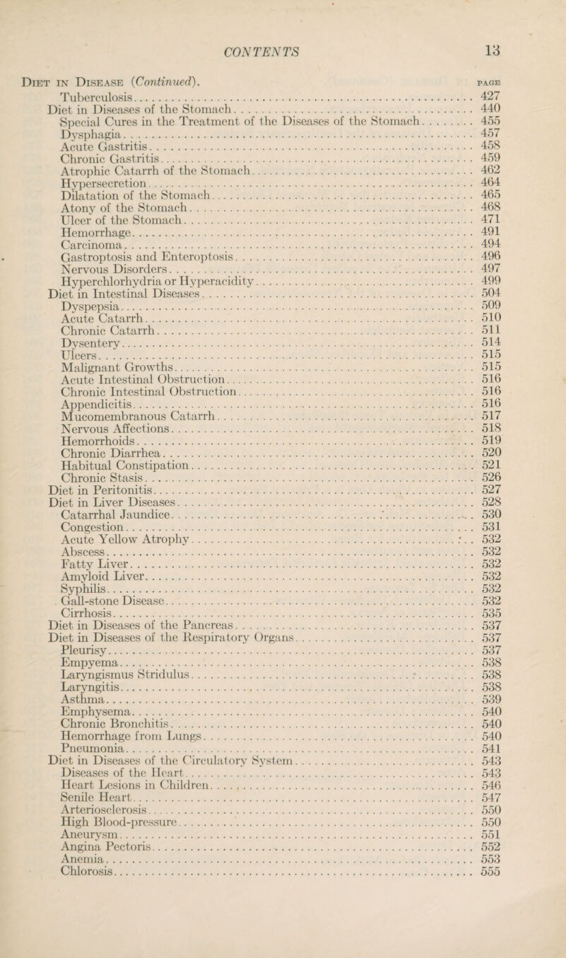 Diet in Disease (Continued). page Tuberculosis. 427 Diet in Diseases of the Stomach. 440 Special Cures in the Treatment of the Diseases of the Stomach. 455 Dysphagia. 457 Acute Gastritis. 458 Chronic Gastritis. 459 Atrophic Catarrh of the Stomach. 462 Hypersecretion. 464 Dilatation of the Stomach. 465 Atony of the Stomach. 468 Ulcer of the Stomach. 471 Hemorrhage. 491 Carcinoma. 494 Gastroptosis and Enteroptosis. 496 Nervous Disorders. 497 Hyperchlorhydria or Hyperacidity. 499 Diet in Intestinal Diseases. 504 Dyspepsia. 509 Acute Catarrh. 510 Chronic Catarrh. 511 Dysentery. 514 Ulcers. 515 Malignant Growths. 515 Acute Intestinal Obstruction. 516 Chronic Intestinal Obstruction. 516 Appendicitis. 516 Mucomembranous Catarrh. 517 Nervous Affections. 518 Hemorrhoids. 519 Chronic Diarrhea... . 520 Habitual Constipation.. .. 521 Chronic Stasis. 526 Diet in Peritonitis. 527 Diet in Liver Diseases. 528 Catarrhal Jaundice...'.. . 530 Congestion. 531 Acute Yellow Atrophy.;. . 532 Abscess. 532 Fatty Liver. 532 Amyloid Liver. 532 Syphilis. 532 Gall-stone Disease. 532 Cirrhosis. 535 Diet in Diseases of the Pancreas. 537 Diet in Diseases of the Respiratory Organs. 537 Pleurisy. 537 Empyema. 538 Laryngismus Stridulus..*. 538 Laryngitis. 538 Asthma. 539 Emphysema. 540 Chronic Bronchitis. 540 Hemorrhage from Lungs. 540 Pneumonia. 541 Diet in Diseases of the Circulatory System. 543 Diseases of the Heart. 543 Heart Lesions in Children. 546 Senile Heart. 547 Arteriosclerosis. 550 High Blood-pressure. 550 Aneurysm. 551 Angina Pectoris. 552 Anemia. 553 Chlorosis. 555