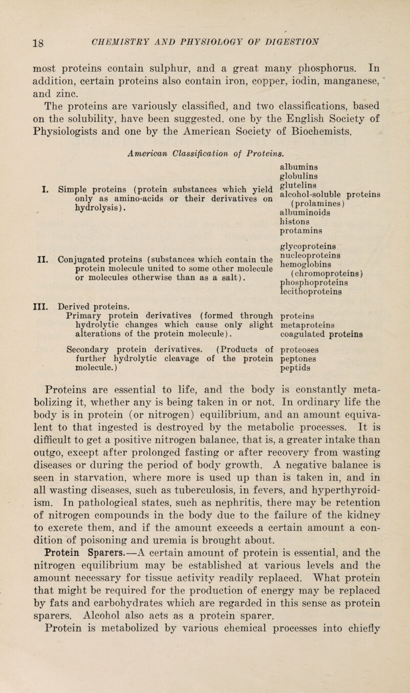 most proteins contain sulphur, and a great many phosphorus. In addition, certain proteins also contain iron, copper, iodin, manganese, and zinc. The proteins are variously classified, and two classifications, based on the solubility, have been suggested, one by the English Society of Physiologists and one by the American Society of Biochemists. American Classification of Proteins. I. Simple proteins (protein substances which yield only as amino-acids or their derivatives on hydrolysis). albumins globulins glutelins alcohol-soluble proteins (prolamines) albuminoids histons protamins II. Conjugated proteins (substances which contain the protein molecule united to some other molecule or molecules otherwise than as a salt). glycoproteins nucleoproteins hemoglobins (chromoproteins) phosphoproteins lecithoproteins III. Derived proteins. Primary protein derivatives (formed through proteins hydrolytic changes which cause only slight metaproteins alterations of the protein molecule). coagulated proteins Secondary protein derivatives. (Products of proteoses further hydrolytic cleavage of the protein peptones molecule.) peptids Proteins are essential to life, and the body is constantly meta¬ bolizing it, whether any is being taken in or not. In ordinary life the body is in protein (or nitrogen) equilibrium, and an amount equiva¬ lent to that ingested is destroyed by the metabolic processes. It is difficult to get a positive nitrogen balance, that is, a greater intake than outgo, except after prolonged fasting or after recovery from wasting diseases or during the period of body growth. A negative balance is seen in starvation, where more is used up than is taken in, and in all wasting diseases, such as tuberculosis, in fevers, and hyperthyroid¬ ism. In pathological states, such as nephritis, there may be retention of nitrogen compounds in the body due to the failure of the kidney to excrete them, and if the amount exceeds a certain amount a con¬ dition of poisoning and uremia is brought about. Protein Sparers.—A certain amount of protein is essential, and the nitrogen equilibrium may be established at various levels and the amount necessary for tissue activity readily replaced. What protein that might be required for the production of energy may be replaced by fats and carbohydrates which are regarded in this sense as protein sparers. Alcohol also acts as a protein sparer. Protein is metabolized by various chemical processes into chiefly