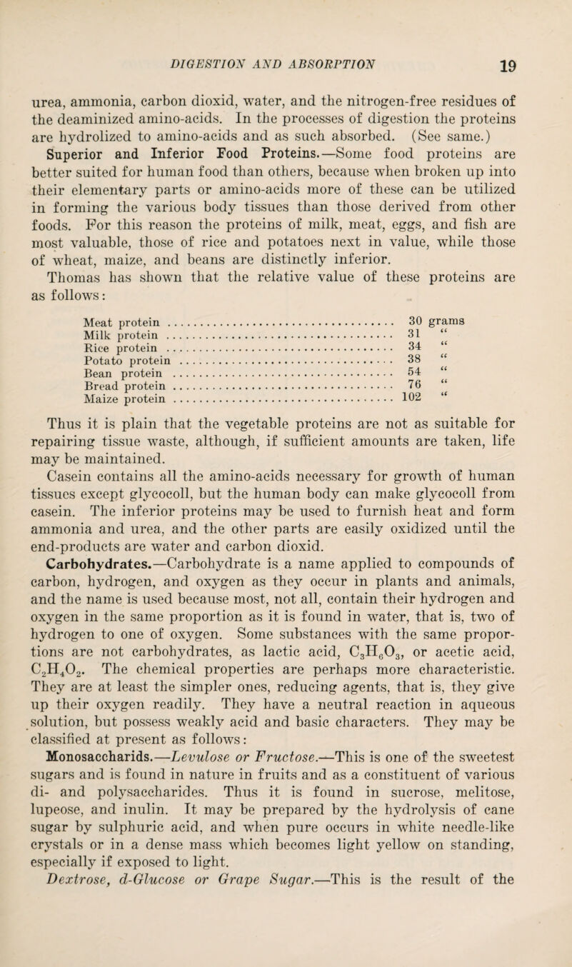 urea, ammonia, carbon dioxid, water, and the nitrogen-free residues of the deaminized amino-acids. In the processes of digestion the proteins are hydrolized to amino-acids and as such absorbed. (See same.) Superior and Inferior Food Proteins.—Some food proteins are better suited for human food than others, because when broken up into their elementary parts or amino-acids more of these can be utilized in forming the various body tissues than those derived from other foods. For this reason the proteins of milk, meat, eggs, and fish are most valuable, those of rice and potatoes next in value, while those of wheat, maize, and beans are distinctly inferior. Thomas has shown that the relative value of these proteins are as follows: Meat protein . Milk protein . Rice protein . Potato protein Bean protein Bread protein Maize protein Thus it is plain that the vegetable proteins are not as suitable for repairing tissue waste, although, if sufficient amounts are taken, life may be maintained. Casein contains all the amino-acids necessary for growth of human tissues except glycocoll, but the human body can make glycocoll from casein. The inferior proteins may be used to furnish heat and form ammonia and urea, and the other parts are easily oxidized until the end-products are water and carbon dioxid. Carbohydrates.—Carbohydrate is a name applied to compounds of carbon, hydrogen, and oxygen as they occur in plants and animals, and the name is used because most, not all, contain their hydrogen and oxygen in the same proportion as it is found in water, that is, two of hydrogen to one of oxygen. Some substances with the same propor¬ tions are not carbohydrates, as lactic acid, C3H603, or acetic acid, C2H402. The chemical properties are perhaps more characteristic. They are at least the simpler ones, reducing agents, that is, they give up their oxygen readily. They have a neutral reaction in aqueous solution, but possess weakly acid and basic characters. They may be classified at present as follows: Monosaccharids.—Levulose or Fructose.-^This is one of the sweetest sugars and is found in nature in fruits and as a constituent of various di- and polysaccharides. Thus it is found in sucrose, melitose, lupeose, and inulin. It may be prepared by the hydrolysis of cane sugar by sulphuric acid, and when pure occurs in white needle-like crystals or in a dense mass which becomes light yellow on standing, especially if exposed to light. Dextrose, d-Glucose or Grape Sugar.—This is the result of the 30 grams 31 34 “ 38 “ 54 “ 76 “ 102 “