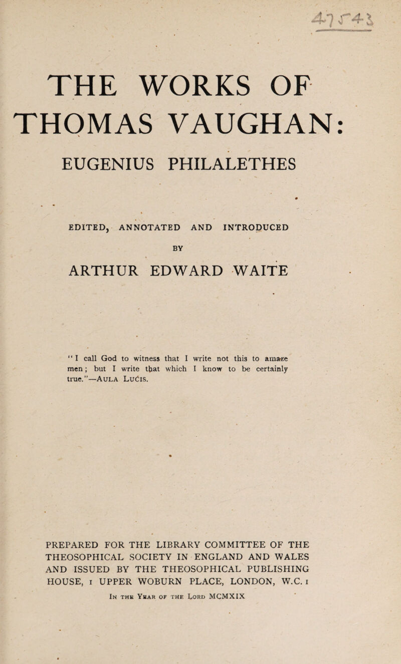 THOMAS VAUGHAN: % EUGENIUS PHILALETHES EDITED, ANNOTATED AND INTRODUCED BY ARTHUR EDWARD WAITE “ I call God to witness that I write not this to ama«e men; but I write that which I know to be certainly true.”—Aula Lucis. PREPARED FOR THE LIBRARY COMMITTEE OF THE THEOSOPHICAL SOCIETY IN ENGLAND AND WALES AND ISSUED BY THE THEOSOPHICAL PUBLISHING HOUSE, i UPPER WOBURN PLACE, LONDON, W.C. i In the Year of thf. Lord MCMXIX