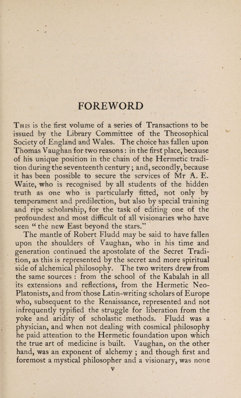 FOREWORD Th is is the first volume of a series of Transactions to be issued by the Library Committee of the Theosophical Society of England and Wales. The choice has fallen upon Thomas Vaughan for two reasons: in the first place, because of his unique position in the chain of the Hermetic tradi¬ tion during the seventeenth century; and, secondly, because it has been possible to secure the services of Mr A. E. Waite, who is recognised by all students of the hidden truth as one who is particularly fitted, not only by temperament and predilection, but also by special training and ripe scholarship, for the task of editing one of the profoundest and most difficult of all visionaries who have seen “ the new East beyond the stars.” The mantle of Robert Fludd may be said to have fallen upon the shoulders of Vaughan, who in his time and generation continued the apostolate of the Secret Tradi¬ tion, as this is represented by the secret and more spiritual side of alchemical philosophy. The two writers drew from the same sources : from the school of the Kabalah in all its extensions and reflections, from the Hermetic Neo- Platonists, and from’those Latin-writing scholars of Europe who, subsequent to the Renaissance, represented and not infrequently typified the struggle for liberation from the yoke and aridity of scholastic methods. Fludd was a physician, and when not dealing with cosmical philosophy he paid attention to the Hermetic foundation upon which the true art of medicine is built. Vaughan, on the other hand, was an exponent of alchemy ; and though first and foremost a mystical philosopher and a visionary, was none