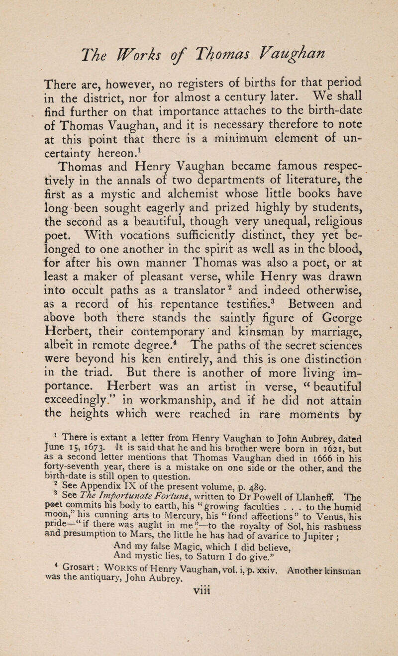 There are, however, no registers of births for that period- in the district, nor for almost a century later. We shall find further on that importance attaches to the birth-date of Thomas Vaughan, and it is necessary therefore to note at this point that there is a minimum element of un¬ certainty hereon.1 Thomas and Henry Vaughan became famous respec¬ tively in the annals of two departments of literature, the first as a mystic and alchemist whose little books have long been sought eagerly and prized highly by students, the second as a beautiful, though very unequal, religious poet. With vocations sufficiently distinct, they yet be¬ longed to one another in the spirit as well as in the blood, for after his own manner Thomas was also a poet, or at least a maker of pleasant verse, while Henry was drawn into occult paths as a translator2 and indeed otherwise, as a record of his repentance testifies.3 Between and above both there stands the saintly figure of George Herbert, their contemporary ‘ and kinsman by marriage, albeit in remote degree.4 The paths of the secret sciences were beyond his ken entirely, and this is one distinction in the triad. But there is another of more living im¬ portance. Herbert was an artist in verse, <c beautiful exceedingly.” in workmanship, and if he did not attain the heights which were reached in rare moments by 1 There is extant a letter from Henry Vaughan to John Aubrey, dated June 15, 1673. ^ is said that he and his brother were born in 1621, but as a second letter mentions that Thomas Vaughan died in 1666 in his forty-seventh year, there is a mistake on one side or the other, and the birth-date is still open to question. 2 See Appendix IX of the present volume, p. 489. 3 See The Importunate Fortune, written to Dr Powell of Llanheff. The poet commits his body to earth, his “growing faculties ... to the humid moon,’ his cunning arts to Mercury, his “fond affections” to Venus, his pride if there was aught in me ”—to the royalty of Sol, his rashness and presumption to Mars, the little he has had of avarice to Jupiter ; And my false Magic, which I did believe, And mystic lies, to Saturn I do give.” Grosart: Works of Henry Vaughan, vol. i, p. xxiv. Another kinsman was the antiquary, John Aubrey. • • • VI11