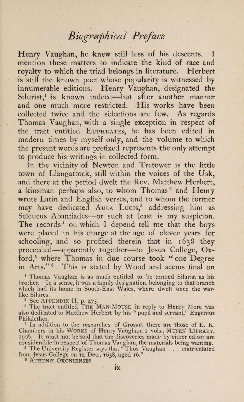 Biographical Henry Vaughan, he knew still less of his descents. I mention these matters to indicate the kind of race and royalty to which the triad belongs in literature. Herbert is still the known poet whose popularity is witnessed by innumerable editions. Henry Vaughan, designated the Silurist,1 is known indeed—but after another .manner and one much more restricted. His works have been collected twice and the selections are few. As regards Thomas Vaughan, with a single exception in respect of the tract entitled Euphrates, he has been edited in modern times by myself only, and the volume to which the present words are prefixed represents the only attempt to produce his writings in collected form. In the vicinity of Newton and Tretower is the little town of Llangattock, still v/ithin the voices of the Usk, and there at the period dwelt the Rev. Matthew Herbert, a kinsman perhaps also, to whom Thomas2 and Henry wrote Latin and English verses, and to whom the former may have dedicated Aula Lucis,3 addressing him as Seleucus Abantiades—or such at least is my suspicion. The records4 on which I depend tell me that the boys were placed in his charge at the age of eleven years for schooling, and so profited therein that in 1638 they proceeded—apparently together—to Jesus College, Ox¬ ford,5 where Thomas in due course took “ one Degree in Arts.” 6 This is stated by Wood and seems final on 1 Thomas Vaughan is as much entitled to be termed Silurist as his brother. In a sense, it was a family designation, belonging to that branch which had its home in South-East Wales, where dwelt once the war¬ like Silures. 2 See Appendix II, p. 475. 3 The tract entitled The Man-Mouse in reply to Henry More was also dedicated to Matthew Herbert by his “ pupil and servant,” Eugenius Philalethes. 4 In addition to the researches of Grosart there are those of E. K. Chambers in his Works of Henry Vaughan, 2 vols., Muses’ Library, 1906. It must not be said that the discoveries made by either editor are considerable in respect of Thomas Vaughan, the materials being wanting. 6 The University Register says that “ Thos. Vaughan . . . matriculated from Jesus College on 14 Dec., 1638, aged 16.” 6 Athene Oxonienses.