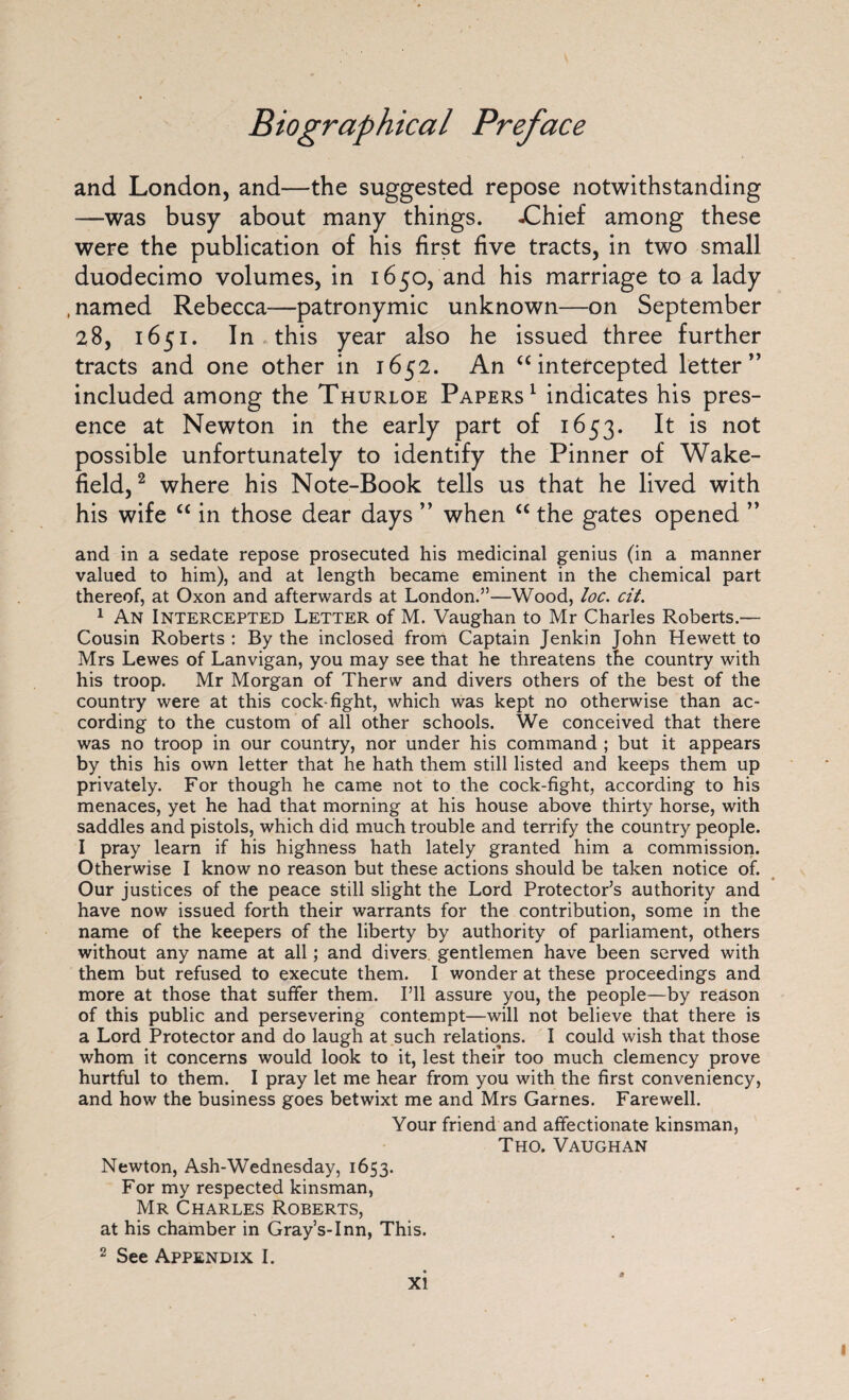 and London, and—the suggested repose notwithstanding —was busy about many things. -Chief among these were the publication of his first five tracts, in two small duodecimo volumes, in 1650, and his marriage to a lady .named Rebecca—patronymic unknown—on September 28, 1651. In this year also he issued three further tracts and one other in 1652. An “intercepted letter” included among the Thurloe Papers1 indicates his pres¬ ence at Newton in the early part of 1653. It is not possible unfortunately to identify the Pinner of Wake¬ field, 2 where his Note-Book tells us that he lived with his wife “ in those dear days ” when “ the gates opened ” and in a sedate repose prosecuted his medicinal genius (in a manner valued to him), and at length became eminent in the chemical part thereof, at Oxon and afterwards at London.”—Wood, loc. cit. 1 An Intercepted Letter of M. Vaughan to Mr Charles Roberts.— Cousin Roberts : By the inclosed from Captain Jenkin John Hewett to Mrs Lewes of Lanvigan, you may see that he threatens the country with his troop. Mr Morgan of Therw and divers others of the best of the country were at this cock-fight, which was kept no otherwise than ac¬ cording to the custom of all other schools. We conceived that there was no troop in our country, nor under his command ; but it appears by this his own letter that he hath them still listed and keeps them up privately. For though he came not to the cock-fight, according to his menaces, yet he had that morning at his house above thirty horse, with saddles and pistols, which did much trouble and terrify the country people. I pray learn if his highness hath lately granted him a commission. Otherwise I know no reason but these actions should be taken notice of. Our justices of the peace still slight the Lord Protector’s authority and have now issued forth their warrants for the contribution, some in the name of the keepers of the liberty by authority of parliament, others without any name at all; and divers gentlemen have been served with them but refused to execute them. I wonder at these proceedings and more at those that suffer them. I’ll assure you, the people—by reason of this public and persevering contempt—will not believe that there is a Lord Protector and do laugh at such relations. I could wish that those whom it concerns would look to it, lest their too much clemency prove hurtful to them. I pray let me hear from you with the first conveniency, and how the business goes betwixt me and Mrs Games. Farewell. Your friend and affectionate kinsman, Tho. Vaughan Newton, Ash-Wednesday, 1653. For my respected kinsman, Mr Charles Roberts, at his chamber in Gray’s-Inn, This. 2 See Appendix I.
