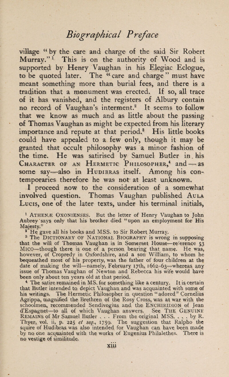village “ by the care and charge of the said Sir Robert Murray.”1 This is on the authority of Wood and is supported by Henry Vaughan in his Elegiac Eclogue, to be quoted later. The “care and charge” must have meant something more than burial fees, and there is a tradition that a monument was erected. If so, all trace of it has vanished, and the registers of Albury contain no record of Vaughan’s interment.2 It seems to follow that we know as much and as little about the passing of Thomas Vaughan as might be expected from his literary importance and repute at that period.3 His little books could have appealed to a few only, though it may be granted that occult philosophy was a minor fashion of the time. He was satirised by Samuel Butler in. his Character of an Hermetic Philosopher,4 and — as some say—also in Hudibras itself. Among his con¬ temporaries therefore he was not at least unknown. I proceed now to the consideration of a somewhat involved question. Thomas Vaughan published Aula Lucis, one of the later texts, under his terminal initials, 1 Athena: Oxonienses. But the letter of Henry Vaughan to John Aubrey says only that his brother died “upon an employment for His Majesty.” 3 He gave all his books and MSS. to Sir Robert Murray. 3 The Dictionary of National Biography is wrong in supposing that the will of Thomas Vaughan is in Somerset House—reference 53 Mico—though there is one of a person bearing that name. He was, however, of Cropredy in Oxfordshire, and a son William, to whom he bequeathed most of his property, was the father of four children at the date of making the will—namely, February 17th, 1662-63—whereas any issue of Thomas Vaughan of Newton and Rebecca his wife would have been only about ten years old at that period. 4 The satire remained in MS. for something like a century. It is certain that Butler intended to depict Vaughan and was acquainted with some of his writings. The Hermetic Philosopher in question “adored” Cornelius Agrippa, magnified the Brethren of the Rosy Cross, was at war with the schoolmen, recommended Sendivogius and the Enchiridion of Jean d’Espagnet—to all of which Vaughan answers. See The Genuine Remains of Mr Samuel Butler . . . From the original MSS. ... by R. Thyer, vol. ii, p. 225 et seq., 1759. The suggestion that Ralpho the squire of Hudibras was also intended for Vaughan can have been made by no one acquainted with the works of Eugenius Philalethes. There is no vestige of similitude. • • • XUl