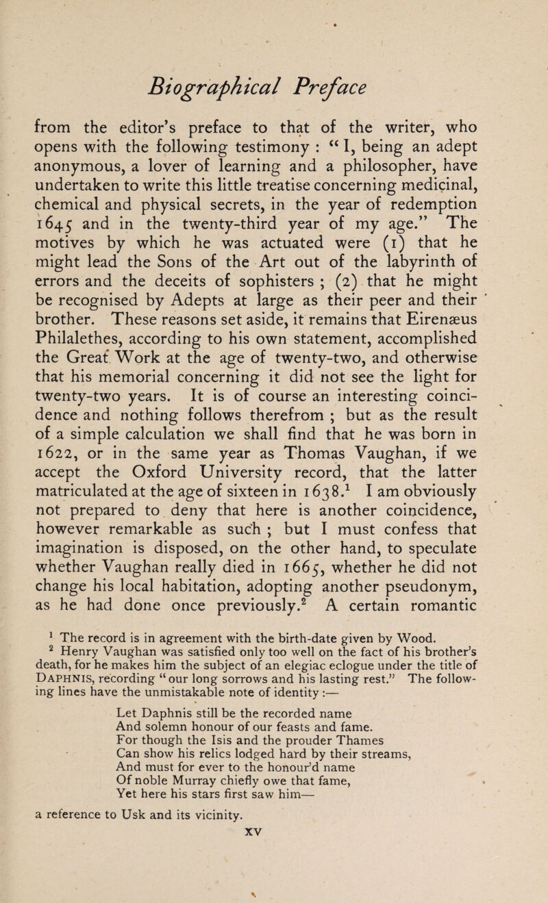 from the editor’s preface to that of the writer, who opens with the following testimony : u I, being an adept anonymous, a lover of learning and a philosopher, have undertaken to write this little treatise concerning medicinal, chemical and physical secrets, in the year of redemption 1645 and in the twenty-third year of my age.” The motives by which he was actuated were (1) that he might lead the Sons of the Art out of the labyrinth of errors and the deceits of sophisters ; (2) that he might be recognised by Adepts at large as their peer and their brother. These reasons set aside, it remains that Eirenaeus Philalethes, according to his own statement, accomplished the Great Work at the age of twenty-two, and otherwise that his memorial concerning it did not see the light for twenty-two years. It is of course an interesting coinci¬ dence and nothing follows therefrom ; but as the result of a simple calculation we shall find that he was born in 1622, or in the same year as Thomas Vaughan, if we accept the Oxford University record, that the latter matriculated at the age of sixteen in 1638.1 I am obviously not prepared to deny that here is another coincidence, however remarkable as such ; but I must confess that imagination is disposed, on the other hand, to speculate whether Vaughan really died in 1665, whether he did not change his local habitation, adopting another pseudonym, as he had done once previously.2 A certain romantic 1 The record is in agreement with the birth-date given by Wood. 2 Henry Vaughan was satisfied only too well on the fact of his brother’s death, for he makes him the subject of an elegiac eclogue under the title of Daphnis, recording “our long sorrows and his lasting rest.” The follow¬ ing lines have the unmistakable note of identity :— Let Daphnis still be the recorded name And solemn honour of our feasts and fame. For though the Isis and the prouder Thames Can show his relics lodged hard by their streams, And must for ever to the honour’d name Of noble Murray chiefly owe that fame, Yet here his stars first saw him— a reference to Usk and its vicinity.