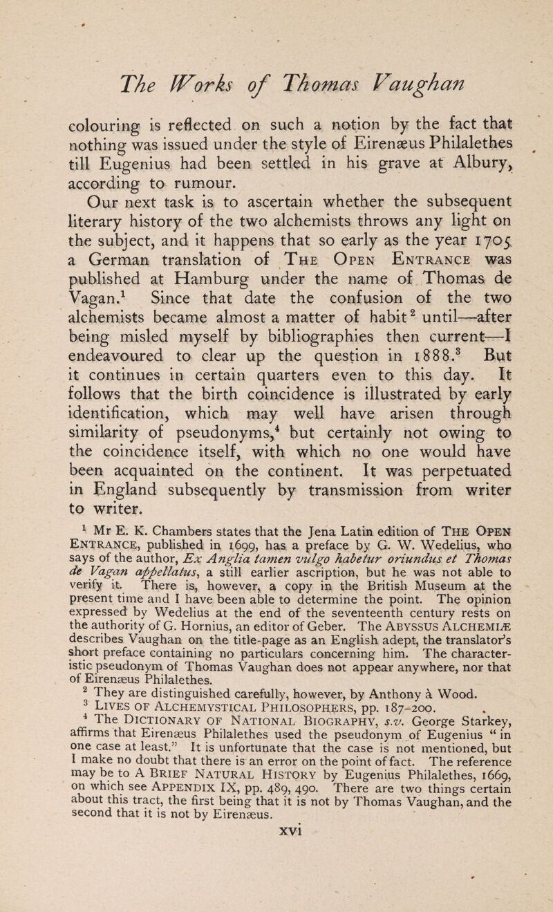 colouring is reflected on such a notion by the fact that nothing was issued under the style of Eirenaeus Philalethes till Eugenius had been settled in his grave at Albury, according to rumour. Our next task is to ascertain whether the subsequent literary history of the two alchemists throws any light on the subject, and it happens that so early as the year 1705 a German translation of The Open Entrance was published at Hamburg under the name of Thomas de Vagan.1 Since that date the confusion of the two alchemists became almost a matter of habit2 until—after being misled myself by bibliographies then current—I endeavoured to clear up the question in 1888.3 But it continues in certain quarters even to this day. It follows that the birth coincidence is illustrated by early identification, which may well have arisen through similarity of pseudonyms,4 but certainly not owing to the coincidence itself, with which no one would have been acquainted on the continent. It was perpetuated in England subsequently by transmission from writer to writer. 1 Mr E. K. Chambers states that the Jena Latin edition of The Open Entrance, published in 1699, has a preface by G. W. Wedelius, who says of the author, Ex Anglia tamen vnlgo habetur oriundus et Thomas de Vagan afifiellatus, a still earlier ascription, but he was not able to verify it. There is, however, a copy in the British Museum at the present time and I have been able to determine the point. The opinion expressed by Wedelius at the end of the seventeenth century rests on the authority of G. Hornius, an editor of Geber. The Abyssus Alchemic describes Vaughan on the title-page as an English adept, the translator’s short preface containing no particulars concerning him. The character¬ istic pseudonym of Thomas Vaughan does not appear anywhere, nor that of Eirenaeus Philalethes. 2 They are distinguished carefully, however, by Anthony a Wood. 3 Lives of Alchemystical Philosophers, pp. 187-200. 4 The Dictionary of National Biography, s.v. George Starkey, affirms that Eirenaeus Philalethes used the pseudonym of Eugenius “in one case at least.” It is unfortunate that the case is not mentioned, but I make no doubt that there is an error on the point of fact. The reference may be to A Brief Natural History by Eugenius Philalethes, 1669, on which see Appendix IX, pp. 489, 490. There are two things certain about this tract, the first being that it is not by Thomas Vaughan, and the second that it is not by Eirenaeus.