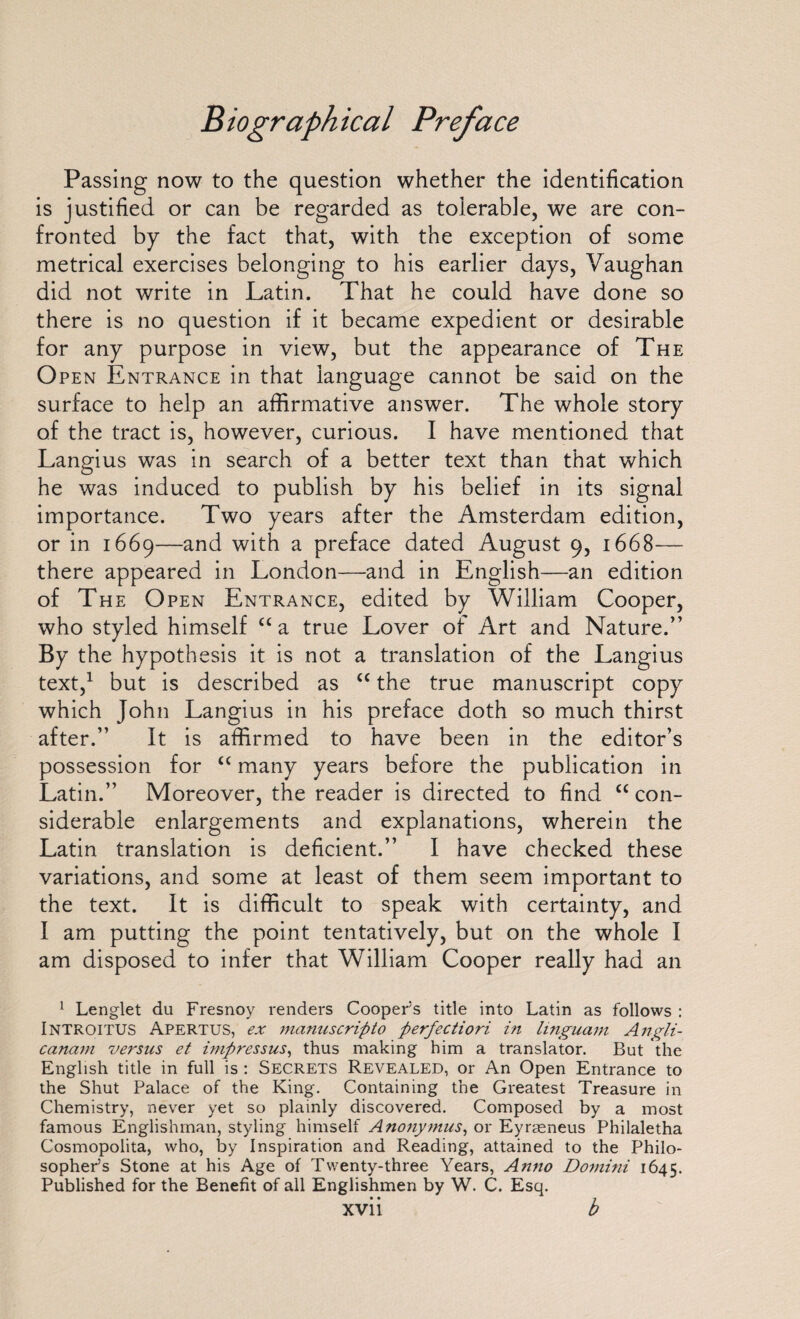 Passing now to the question whether the identification is justified or can be regarded as tolerable, we are con¬ fronted by the fact that, with the exception of some metrical exercises belonging to his earlier days, Vaughan did not write in Latin. That he could have done so there is no question if it became expedient or desirable for any purpose in view, but the appearance of The Open Entrance in that language cannot be said on the surface to help an affirmative answer. The whole story of the tract is, however, curious. I have mentioned that Langius was in search of a better text than that which he was induced to publish by his belief in its signal importance. Two years after the Amsterdam edition, or in 1669—and with a preface dated August 9, 1668— there appeared in London—and in English—an edition of The Open Entrance, edited by William Cooper, who styled himself cca true Lover of Art and Nature.” By the hypothesis it is not a translation of the Langius text,1 but is described as <c the true manuscript copy which John Langius in his preface doth so much thirst after.” It is affirmed to have been in the editor’s possession for “ many years before the publication in Latin.” Moreover, the reader is directed to find “ con¬ siderable enlargements and explanations, wherein the Latin translation is deficient.” I have checked these variations, and some at least of them seem important to the text. It is difficult to speak with certainty, and I am putting the point tentatively, but on the whole I am disposed to infer that William Cooper really had an 1 Lenglet du Fresnoy renders Cooper’s title into Latin as follows : Introitus Apertus, ex manuscripto perfectiori in linguam Angli- cancim versus et impressus, thus making him a translator. But the English title in full is : Secrets Revealed, or An Open Entrance to the Shut Palace of the King. Containing the Greatest Treasure in Chemistry, never yet so plainly discovered. Composed by a most famous Englishman, styling himself Anonymus, or Eyrreneus Philaletha Cosmopolita, who, by Inspiration and Reading, attained to the Philo¬ sopher’s Stone at his Age of Twenty-three Years, Anno Domini 1645. Published for the Benefit of all Englishmen by W. C. Esq.