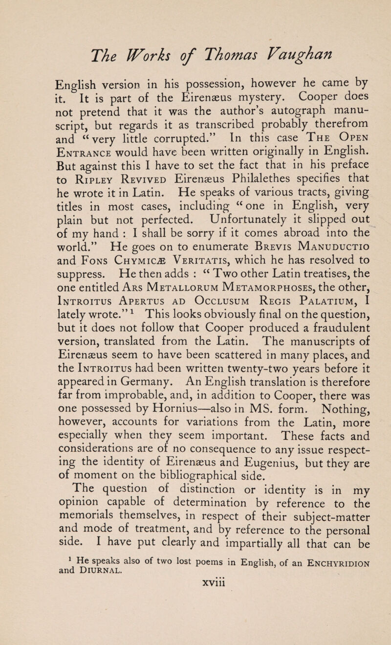English version in his possession, however he came by it. It is part of the Eirenaeus mystery. Cooper does not pretend that it was the author’s autograph manu¬ script, but regards it as transcribed probably therefrom and “very little corrupted.” In this case The Open Entrance would have been written originally in English. But against this I have to set the fact that in his preface to Ripley Revived Eirenaeus Philalethes specifies that he wrote it in Latin. He speaks of various tracts, giving titles in most cases, including “ one in English, very plain but not perfected. Unfortunately it slipped out of my hand : I shall be sorry if it comes abroad into the world.” He goes on to enumerate Brevis Manuductio and Fons Ch ymic® Veritatis, which he has resolved to suppress. He then adds : “ Two other Latin treatises, the one entitled Ars Metallorum Metamorphoses, the other, Introitus Apertus ad Occlusum Regis Palatium, I lately wrote.”1 This looks obviously final on the question, but it does not follow that Cooper produced a fraudulent version, translated from the Latin. The manuscripts of Eirenaeus seem to have been scattered in many places, and the Introitus had been written twenty-two years before it appeared in Germany. An English translation is therefore far from improbable, and, in addition to Cooper, there was one possessed by Hornius—also in MS. form. Nothing, however, accounts for variations from the Latin, more especially when they seem important. These facts and considerations are of no consequence to any issue respect¬ ing the identity of Eirenaeus and Eugenius, but they are of moment on the bibliographical side. The question of distinction or identity is in my opinion capable of determination by reference to the memorials themselves, in respect of their subject-matter and mode of treatment, and by reference to the personal side. I have put clearly and impartially all that can be 1 He speaks also of two lost poems in English, of an Enchyridion and Diurnal.