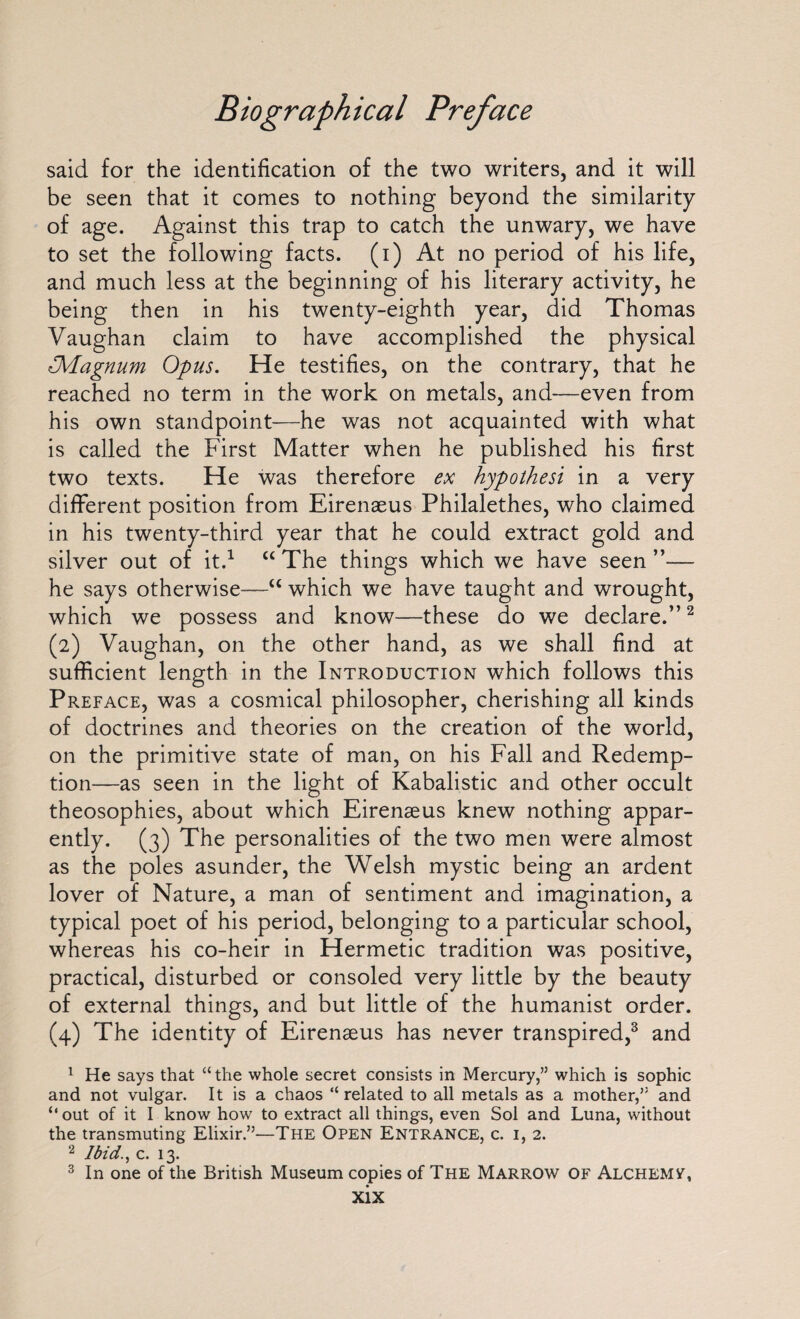 said for the identification of the two writers, and it will be seen that it comes to nothing beyond the similarity of age. Against this trap to catch the unwary, we have to set the following facts, (i) At no period of his life, and much less at the beginning of his literary activity, he being then in his twenty-eighth year, did Thomas Vaughan claim to have accomplished the physical Dvlagnum Opus. He testifies, on the contrary, that he reached no term in the work on metals, and—even from his own standpoint—he was not acquainted with what is called the First Matter when he published his first two texts. He was therefore ex hypothesi in a very different position from Eirenaeus Philalethes, who claimed in his twenty-third year that he could extract gold and silver out of it.1 “ The things which we have seen — he says otherwise—“ which we have taught and wrought, which we possess and know—these do we declare.”2 (2) Vaughan, on the other hand, as we shall find at sufficient length in the Introduction which follows this Preface, was a cosmical philosopher, cherishing all kinds of doctrines and theories on the creation of the world, on the primitive state of man, on his Fall and Redemp¬ tion—as seen in the light of Kabalistic and other occult theosophies, about which Eirenaeus knew nothing appar¬ ently. (3) The personalities of the two men were almost as the poles asunder, the Welsh mystic being an ardent lover of Nature, a man of sentiment and imagination, a typical poet of his period, belonging to a particular school, whereas his co-heir in Hermetic tradition was positive, practical, disturbed or consoled very little by the beauty of external things, and but little of the humanist order. (4) The identity of Eirenseus has never transpired,3 and 1 He says that “ the whole secret consists in Mercury,” which is sophic and not vulgar. It is a chaos “ related to all metals as a mother,” and “ out of it I know how to extract all things, even Sol and Luna, without the transmuting Elixir.”—The Open Entrance, c. 1,2. 2 Ibid., c. 13. 3 In one of the British Museum copies of The Marrow of Alchemf,